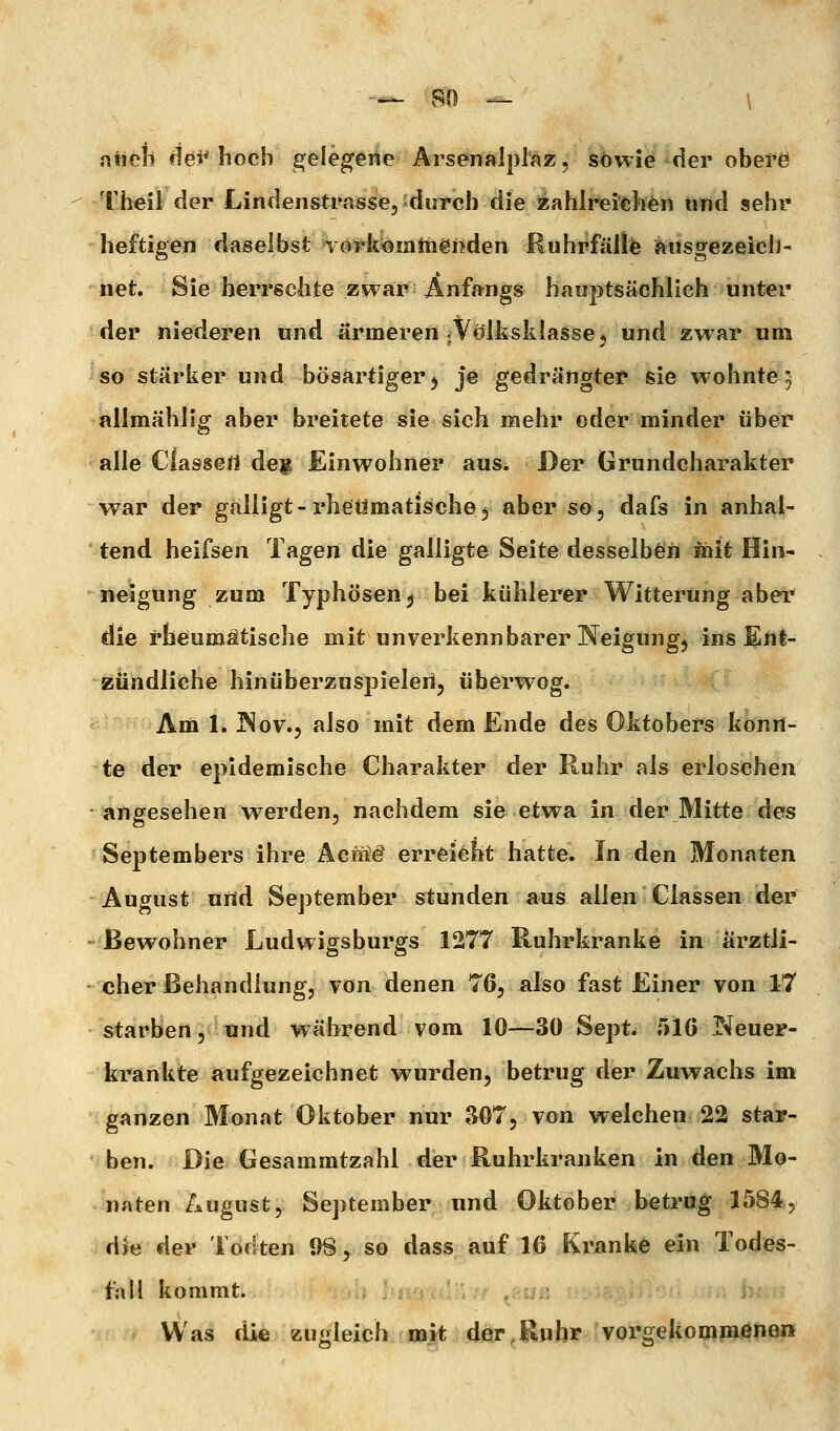 ancii dei^ hoch gelederte Arsenalplaz, sowie der obefö Theil der Lindeiistrasse,'durch die i^ahli*ei'<;]i^n und sehr heftigen daselbst Törk'Oiiittiönden Ruhrfälife ausgezeich- net. Sie herrschte zwar; Anfangs hauptsächlich unter der niederen und ärmeren jVölksklasscj und zwar um so stärker und bösartiger^ je gedrängter sie wohnte5 allmählig aber breitete sie sich mehr oder minder über alle Ciassert dejj^ Einwohner aus. Der Grundcharakter war der gälligt-rheidmatischej aber so, dafs in anhal- tend heifsen Tagen die galiigte Seite desselben öiit Hin- neigung zum Typhösen^ bei kühlerer Witterung abeT* die rheumatische mit unverkennbarer Neigung, ins Ent- zündliche hinüberzuspieleri, überwog. Am 1. J^ov., also mit dem Ende des Oktobers konn- te der epidemische Charakter der Ruhr als erloschen angesehen werden, nachdem sie etwa in der Mitte des Septembers ihre AeiiW errfeieht hatte. In den Monaten August und September stunden aus allen Classen der Bewohner Ludwigsburgs 1277 Ruhrkranke in ärztli- cher Behandlung, von denen 76, also fast Einer von 17 starben 5'^ und während vom 10—30 Sept. 510 Neuer- krankte aufgezeichnet wurden, betrug der Zuwachs im ganzen Monat Oktober nur 307, von welchen 22 star- ben. Die Gesammtzahl der Ruhrkranken in den Mo- naten August, September und Oktober betrug 1584, d^e der Todten 08, so dass auf 16 Kranke ein Todes- fall kommt. Was die zugleich mit der,Ruhr vorgekommenen