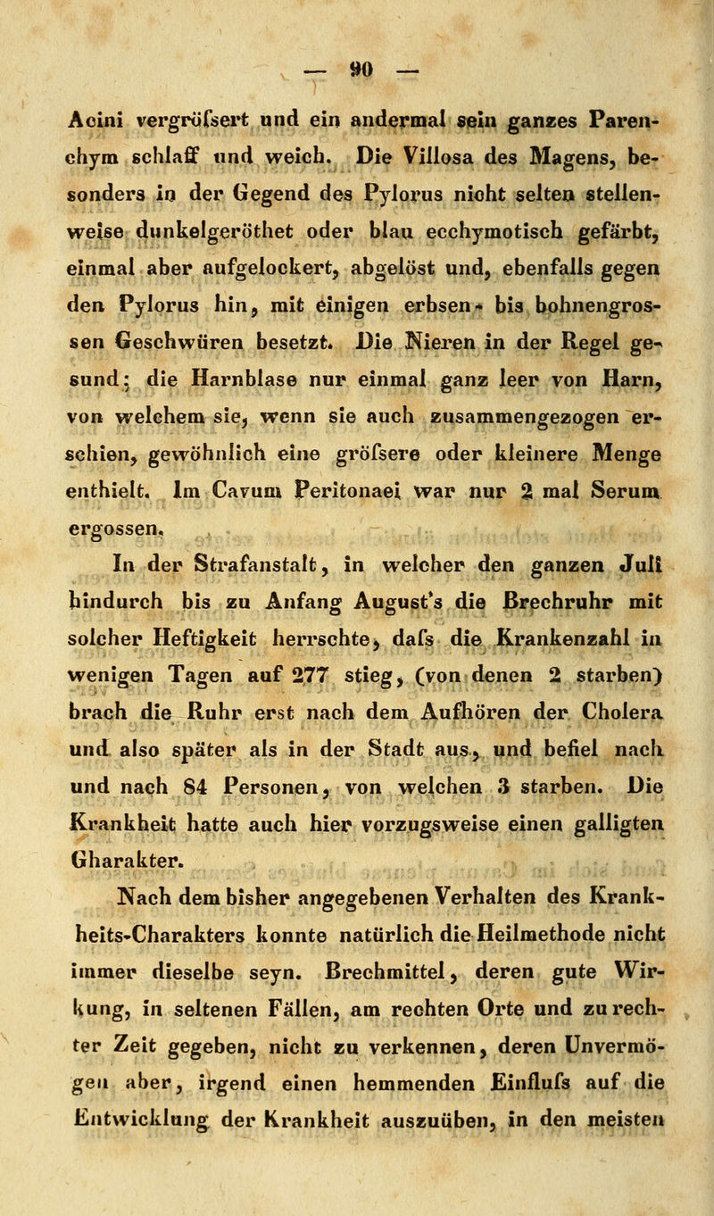 — »0 — Aoini vergrijfseii; und ein andermal Sßin ganzes Paren- chym schlaff und weich. Die Villosa des Magens, be- sonders in der Gegend des Pylorus nicht selten stellen- weise dunkelgeröthet oder blau ecchymotisch gefärbt, einmal aber aufgelockert, abgelöst und, ebenfalls gegen den Pylorus hin, mit einigen erbsen* bis bohnengros- sen Geschwüren besetzt* Die Nieren in der Regel ge^ sund: die Harnblase nur einmal ganz leer von Harn, von welchem sie, wenn sie auch zusammengezogen er- schien, gewöhnlich eine gröfsere oder kleinere Menge enthielt. Im Cavum Peritonaei war nur 2 mal Serum ergossen. In der Strafanstalt, in welcher den ganzen Juli hindurch bis zu Anfang Augustes die Brechruhr mit solcher Heftigkeit herrschte^ dafs die Rrankenzahl in wenigen Tagen auf 277 stieg, (von denen 2 starben) brach die Ruhr erst nach dem Aufhören der Cholera und also später als in der Stadt au,s>,i|n4. befiel nacli und nach 84 Personen, von welchen Jl starben. Die Krankheit hatte auch hier vorzugsweise einen galligten Charakter. Nach dem bisher angegebenen Verhalten des Krank- heits-Charakters konnte natürlich die Heilmethode nicht immer dieselbe seyn. Brechmittel, deren gute Wir- kung, in seltenen Fällen, am rechten Orte und zu rech- ter Zeit gegeben, nicht zu verkennen, deren Unvermö- gen aber, irgend einen hemmenden Einflufs auf die Entwicklung der Krankheit auszuüben, in j|eninjji,s^eji