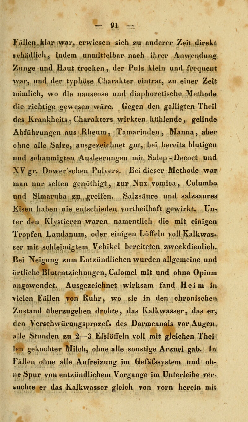 l'ällen.kiaji^ war, erwiesen sich zu anderer Zeit direkt »cli^dlich, indem unmittelbar nach ihrer Anwendung i^unge und Haut trocken, der Puls klein und frequeut %y^r, und der typhqfe Charakter eintrat, zu einer Zeit nämlich, wo die nauaeose und diaphoretische Methode die richtige gewesen wäre. Gegen den galligten Theii des Krankheits-Charakters wirkten kühlende, gelinde Abführungen aus .Rheum, Tamarinden, Manna, aber ohne alle Salze, ausgezeichnet gut, bei bereits blutigen lind schaumjgten Ausleerungen mit Salep - Oecoct und XV gr, Dower'schen Pulvers, Bei dieser Methode war man nur selten genöthigt, zur Nux vomica, Columbo und Simaruba zu , greifen, Salzsäure und salzsaures Eisen haben nie entschieden vortheilhaft gewirkt, ün^ ter den Klystieren waren namentlich die mit einigen Tropfen Laudapum, oder einigen Löffeln voll Kalkwas- ser mit schlejimigtem Vehikel bereiteten zweckdienlich. Bei Neigung zum Entzündlichen wurden allgemeine and örtliche Blutentziehungen, Calomel mit und ohne Opium angewendet;. Ausgezeichnet wirksam fand Heim in >ielei^ Fällen von Ruhr, wo sie in den chronischen Zustand überzugehen drohte, das Kalkwasser, das er, den Verschwürungsprozefs des Darmcanals vor Augen, alle Stunden zn 2-—3 Efslöffeln voll mit gleichen Th^f^ Jen gekochter Milch, ohne alle sonstige Arznei gab. In Fällen ohne alle Aufreizung im Gefäfssystem und oh- ne Spur von entzündlichem Vorgange im ünterleibe vör- i»uchte er das Kalkwasser gleich von vorn herein mit