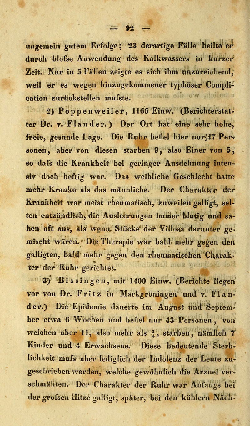 — »2 — allgemein gutem Erfolge; 23 derartige Fälle heilte'ot^ durch biorse Anwendung des Kalkwassers in kurzer Zeit, Nur in 5 Fällen zieig^e es sich ihm unzureichend, weil er es wegen hinzugekommeiieir typhöser Compli- oation zurückstellen mufste. 2) Poppenweilei?5 1106 Einw, (ßerichterstat- ter Dr. v. Flau der») Der Ort hat eine sehr hohe, freie, gesunde Lage. Die Ruhr befiel hier nur]!47 Per-» sonen, aber ton diesen starben 9, also Einer von 5, so dafs die Krankheit bei geringer Ausdehnung inten-» siv doch heftifif war. Da» weibliche Geschlecht hatte mehr Kranke als das männliche. Der Chf^rakt^V «ler KrankheM wai* meist rheumatisch, asuWeilen galligt, seU ten entzündlich, die Ausleerungen immer blutig und sa- hen oft' aus, als wenn, Stücke''def Villosta darunter ge-. mischt wären,* Dte Therapie war bald, mehr gegen den galligten, bald mehr gegen den rheumatischen 'Charak^ ter der Ruhr gerichtet. 3) B i s s i n g e n, mit 1400 Einw. (Berichte liegen vor von Dr. Fritz in Markgröningen und v. Fl an- der.) Die Epidemie dauerte im August und Septem^ ber etwa 0 Wochen und befiel nur 43 Personen, von welchen aber 11, also mehr als l^ stä*rben, nämlich 7* Kinder und 4 Erwachsene. Diese bedeutende Sterbe lichkeit mufs aber lediglich der Indolenz der Leute zu- geschrieben werden, welche gewöhnlich die Arznei ver- schmähten. Der Charakter der Ruhr war Anfangs bei der grolseii ilitze galligt, später, bei den kühlern ^äcli-