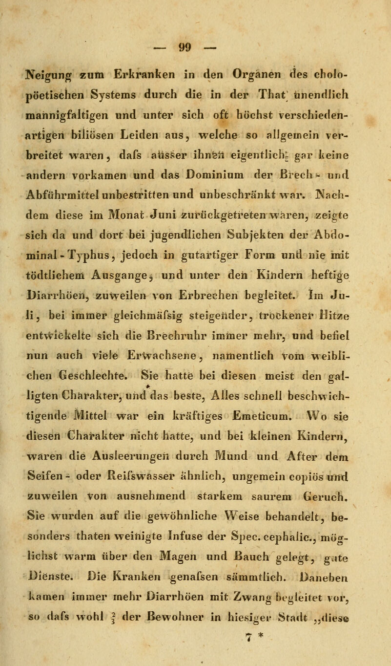 Neigung zum Erkranken in den Organen des cholo- pöetisclien Systems durch die in der That Unendlich mannigfaltigen und unter sich oft höchst verschieden- artigen biliösen Leiden aus, welche so aligemein ver- breitet waren 5 dafs ausser ihnfeü eigentlich; gar keine andern vorkamen und das Dominium der ßrech <- und Abführmittel unbestritten und unbeschränkt war. Nach- dem diese im Monat Juni zurückgetreten waren, zeigte sich da und dort bei jugendlichen Subjekten der Abdo- minal - Typhus, jedoch in gutartiger Form und nie mdt tödtlichem Ausgange3 und unter den Kindern heftige Diarrhöerij zuweilen von Erbrechen begleitet. Im Ju- li, bei immer gleichmäfsig steigeiider, tröckienet* Hitze ent^tlökelte sich die ßrechruhr iminer mehr, und befiel nun auch viele Erwachsene, namentlich vom weibli- chen Geschlechte. Sie hatte bei diesen meist den gal- ligten Charakter, und das beste, Alles schnell beschwich- tigende Mittel war ein kräftiges Emeticum. Wo sie diesen Charakter nicht hatte, und bei kleinen Kindern, waren die Ausleerungen durch Mund und After dem Seifen - oder Reifswasser ähnlich, ungemein copiös und zuweilen von ausnehmend starkem saurem Geruch. Sie wurden auf die gewöhnliche Weise behandelt, be- sonders thaten weihigte Infuse der Spec. cephaiic, mög- lichst warm über den Magen und Bauch gelegt, g<:ite Dienste. Die Kranken ^enafsen sämmtlich. Daneben kamen immer mehr Diarrhöen mit Zwane begleitet vor, so dafs wohl | der Bewohner in hiesi^ier Stadt ,,diese 7