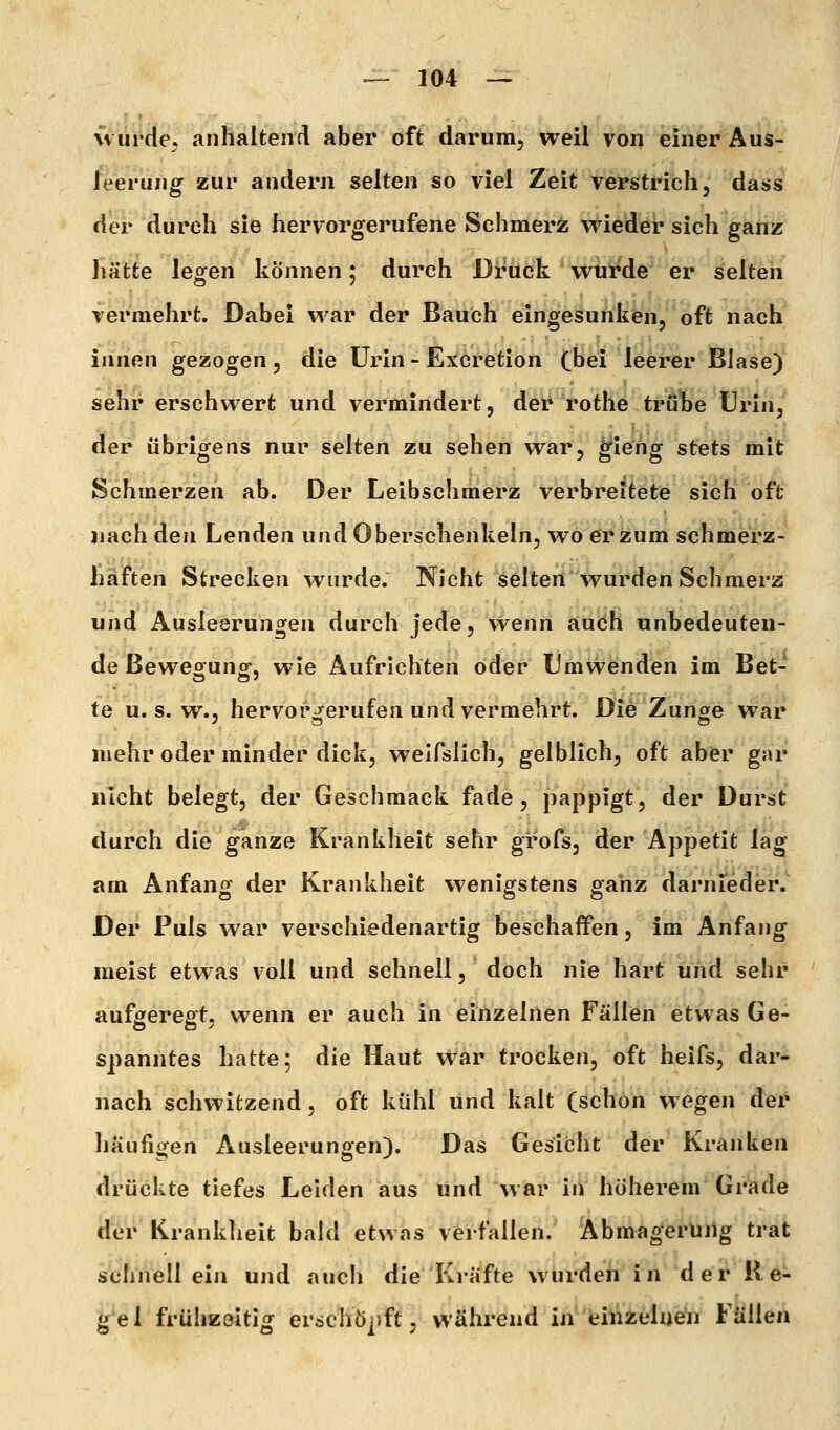 ivurde. anlialtenrl aber oft darum, weil von einer Aus- leerung zur andern selten so viel Zeit verstrich, dass der durch sie hervorgerufene Sehmerz wieder sich ganz liätte legen können 5 durch Druck wtii'de er selten vermehrt. Dabei war der Bauch eingesurikfen, oft nach innen gezogen, die Urin - Ex6retion (bei leerer Blase)' sehr erschwert und vermindert, der rothe tröbe Urin/ der übrigens nur selten zu sehen war, g^ie'ng stets mit Sehmerzen ab. Der Leibschmerz verbreitete sich oft nach den Lenden und Oberschenkeln, wo er jzum schmerz- haften Strecken wurde. Nicht selten wurden Schmerz und Ausleerungen durch jede, vvenn auch unbedeuten- de Bewegung, wie Aufrichten öder Umwenden im Bet- te u. s. w., hervorgerufen und vermehrt. Die Zunge war mehr oder minder dick, weifslich, gelblich, oft aber gar nicht belegt, der Geschmack fade, pappigt, der Durst durch die ganze Krankheit sehr grofs, der Appetit lag am Anfang der Krankheit wenigstens ganz darnieder. Der Puls war verschiedenartig beschaffen, im Anfang meist etwas voll und schnell, doch nie hart und sehr aufgeregt, wenn er auch in einzelnen Fällen etwas Ge- spanntes hatte; die Haut war trocken, oft heifs, dar- nach schwitzend, oft kühl und kalt (schon wegen der häufigen Ausleerungen). Das Gesi(3ht der Kranken drückte tiefes Leiden aus und war in höherem Grade der Kranklieit bakl etwas verfallen. Abmagerung trat schnell ein und auch die Kräfte wurden in der He- gel frühzeitig erschöpft, während in eiVizelnen Fällen