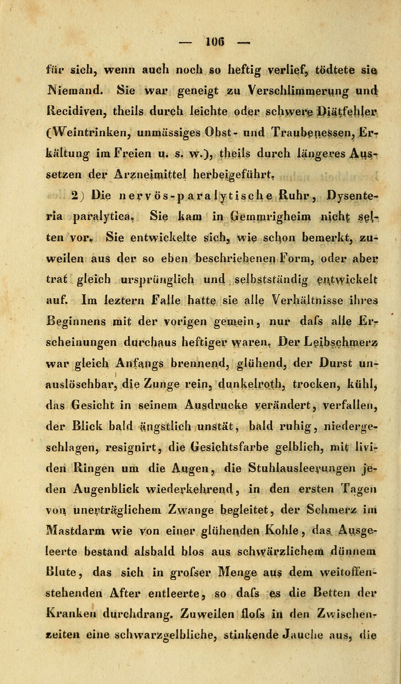 — lüß — für sich, wenn auch noch so heftig verlief, tödtete siQ Niemand. Sie war geneigt zu Versciilimmerung und liecidiven, theils durch leichte oder schwerp iDiätfehler (Weintrinken, unmässiges Obst- und Traubpnessen, Er- kältung im Freien u. s. w.)? theils durch längeres Aus-; setzen der Arzneimittel herbeigeführt» 2j Die n erVös-p aralytische Ruhr j Dysente- ria pari^lytica, Sie kam in Gemmrigheim nicht sel- ten vor^ Sie entwickelte sich, wie schon bemerkt, zu- weilen aus der so eben beschrjeljenei^ Form, oder aber trat gleich ursprünglich und selbstständig ^n.twickelt auf. Im leztern Falle hatte sie alle Verhältnisse ihres Beginnens mit der vorigen gemein, nur dafs alle Er- scheinungen durchiius heftiger v^aren, Der L^ibschnierz war gleich Anfangs brennend, glühend, der Durst un- auslöschbar, die Zunge rein, dunkelroth, trocken, kühl, das Gesicht in seinem Ausdrucke verändert, verfallen, der Blick bald ^ingstlich unstät, bald ruhig, niederge- schlagen, resignirt, die Gesichtsfarbe gelblich, mit Uvi- den Ringen um die Augen, die Stuhlausleerungen je- den Augenblick wiederkehrend, in den ersten Tagen von uneii^tr^glichem Zwange begleitet, der Schmerz im Mastdarm wie von einer glühenden Kohle, dasi Ausge- leerte bestand alsbald blos aus schwärzlichem dünnem Blute, das sich in grofser Menge au§ dem weitoff'en- stehenden After entleerte, so dafs es die Betten der Kranken durchdrang. Zuweilen flofs in den Zwischen- zeiten eine schwarzgelbliche, stinkende Jauciie aus, die