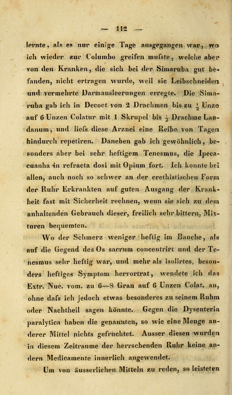 lernte, als es nur einige Tage ausgegangen war, wa ich wieder zur Coluinbo greifen mufste, welche abei* von den Kranken, die sich bei der Simaruba gut be* fanden, nicht ertragen wurde, weil sie Leibschneiden und vermehrte Darmausleerungen erregte» Die Sima- ruba gab ich in Decoct von 2 Drachmen bis zu 1 Unze auf 6 Unzen Colatur mit 1 Skrupel bis ^ Drachme Lau- danum, und liefs diese Arznei eine Reilie von Tagea hindurch repetiren. Daneben gab ich gewöhnlich, be- sonders aber bei sehr heftigem Tenesmus, die Ipeca* cuanha 4n refracta dosi mit Opium fort. Ich konnte bei allen, auch noch so schwer an der erethistischen Form der Ruhr Erkrankten auf guten Ausgang der Krank- heit fast mit Sicherheit rechnen, wenn sie sich zu dem anhaltenden Gebrauch dieser, freilich sehr bittern, Mix- turen bequemten. Wo der Schmerz weniger heftig im Bauche, als auf die Gegend des Os sacrum concentrirt und der Tc- hesmus sehr heftig war, und mehr als isolirtes, beson- ders heftiges Symptom hervortrat, wendete ich das Extr. Nuc. vom. zu 6—8 Gran auf 6 Unzen Colat. an, ohne dafs ich jedoch etwas besonderes zu seinem Ruhm oder Nachtheil sagen könnte. Gegen die Dysenteria paralytica haben die genannten, so wie eine Menge an- derer Mittel nichts gefruchtet. Ausser diesen wurden in diesem Zeiträume der herrschenden Ruhr keine an- dern Medicamente innerlich angewendet. Um von äusserlichen Mitteln zu redeuj so leisteten