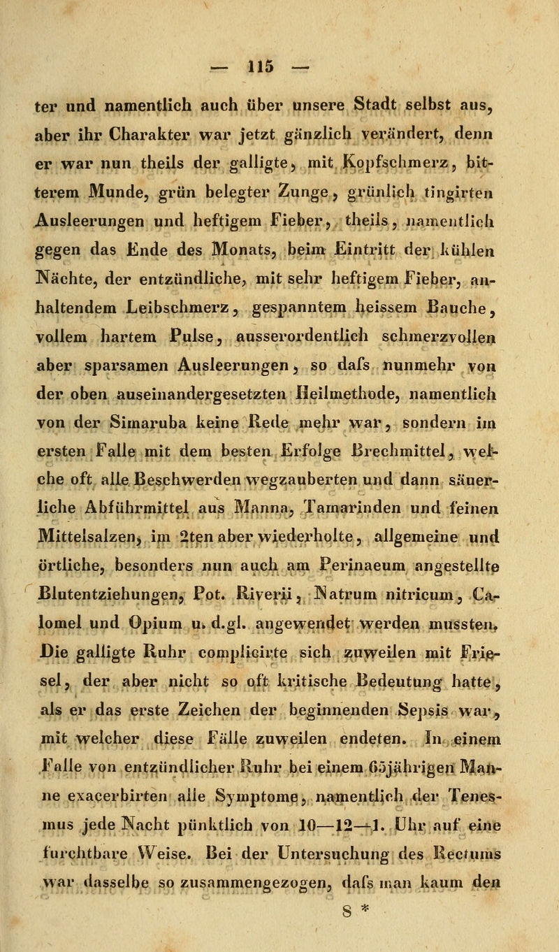 ter und namentlich auch über unsere Stadt selbst aus, aber ihr Charakter war jetzt gänzlich verändert, denn er war nun theils der galligtC) mit Kopfschmerz, bit- terem Munde, grün belegter Zunge 5 grünlich tingirten Ausleerungen und heftigem Fieberj theils, namentlich gegen das Ende des Monats, beim Eintritt der kühlen Nächte, der entzündliche, mit sehr heftigem Fieber, an- haltendem Leibschmerz, gespanntem heissem Bauche, vollem hartem Pulse, ausserordentlich schmerzvollen aber sparsamen Ausleerungen, so dafs nunmehr von der oben auseinandergesetzten Heilmethode, namentlich von der Simaruba keine Rede mehr war, sondern im ersten Falle mit dem besten Erfolge Brechmittel, wel^ che oft aileßeschwerden w^egzanberten und dann säuer- liche Abführmittel aus Manna, Tamarinden und feinen Mitteisalzen, ijn SJtpn aber wiederholte, allgemeine und örtliche, besonders nun auch ain Perinaeum angestellte ßlutentziehungen, Pot. RiverJU, INatrum nitricum, Ca- lomel und Opium u» d.gl, angewendet werden mussten. JDie galligte Ruhr compiicirte sich zuweilen mit Frij^ sei, der aber nicht so qft kritische Bedeutung hatte j als er das erste Zeichen der beginnenden Sej)sis war^ mit welcher diese Fälle zuweilen endeten. In einem Falle von entziündiicher Ruhr bei einem 65jährigen Ma|i- ne exacerbirten alle Symptom^, niamentlich der Tenes- mus jede Nacht pünktlich von 10—12-^1. |ühr auf eine furqh.tbare Weise.. Bei-.der Untersuchung des RecUimä ? • .,>y^V*: dasselbe so zusammengezogen, dafs man kaum den 8 *