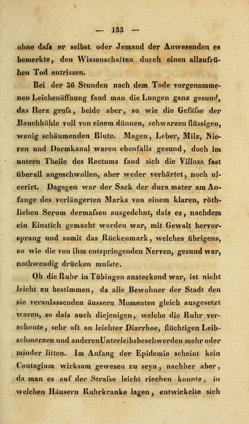 ohne dafs er selbst oder Jemand der Anwesenden es bemerkte, den Wissenschaften durch einen allzufrü- hen Tod entrissen. Bei der 36 Stunden nach dem Tode vorgenomme- nen Leichenöfifnung fand man die Lungen ganz gesunr^, das Herz grofs, beide aber, so wie die Gefäfse der Bauchhöhle voll Vön einem dünnen, schwarzen flüssigen, wenig schäumenden Blute. Magen, Leber, Milz, Nie- ren und Darmkanal waren ebenfalls gesund, doch im untern Theile des Rectums fand sich die Villosa fast überall angeschwollen, aber weder verhärtet, noch ul- cerirt. Dagegen war der Sack der dura mater am An» fange des verlängerten Marks von einem klaren, röth- liohen Serum dermafsen ausgedehnt, dals es, nachdem ein Einstich gemacht worden war, mit Gewalt hervor- sprang und somit das Rückenmark, welches übrigens, so wie die von ihm entspringenden Nerven, gesund war, nothwendig drücken mufste. Ob die Ruhr in Tübingen ansteckend war, ist nicht leicht zu bestimmen, da alle Bewohner der Stadt den sie veranlassenden äussern Momenten gleich ausgesetzt waren, so dafs auch diejenigen, welche die Ruhr ver- schonte, sehr oft an leichter Diarrhoe, flüchtigen Leib- schmerzen undanderenünterleibsbeschwerden mehr oder minder litten. Im Anfang der Epidemie scheint kein Contagium wii'ksam gewesen zu seyn, nachher aber, da man es auf der Strafse leicht riechen konnte, in welchen Häusern Ruhrkranke lagen, entwickelte sich