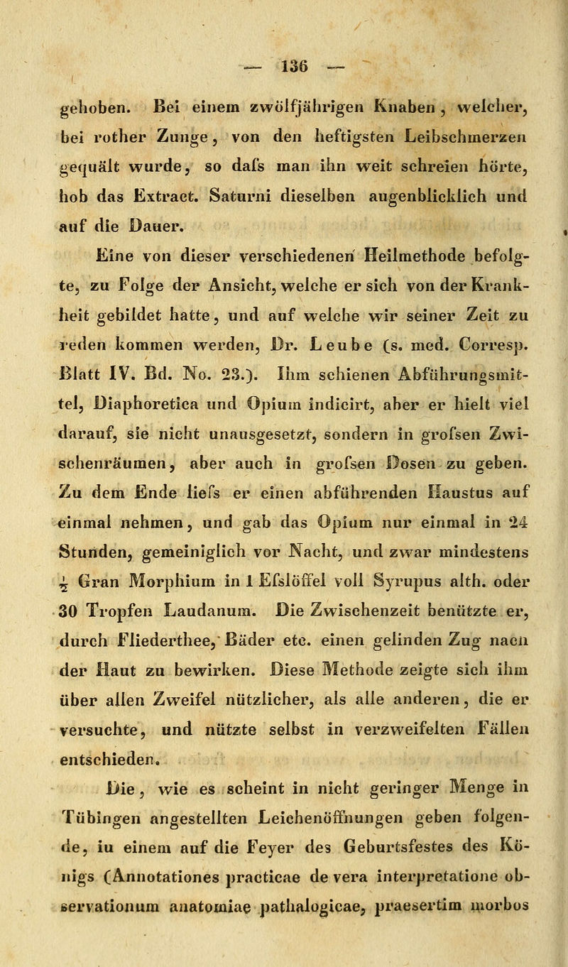 gehoben. Bei einem zwölfjährigen Knaben , welcher, bei rother Zunge, von den heftigsten Leibschmerzen gequält wurde, so dafs man ihn weit schreien hörte, hob das Extract, Saturni dieselben augenblicklich und auf die Dauer. Eine von dieser verschiedenen Heilmethode befolg- te, zu Folge der Ansicht, welche er sich von der Krank- heit gebildet hatte, und auf welche wir seiner Zeit zu leden kommen werden, Dr. Leube (s. med. Corresp. Blatt IV. Bd. No. 23.). Ihm schienen Abführungsmit- tel, Diaphoretica und Opium indicirt, aber er hielt viel darauf, sie nicht unausgesetzt, sondern in grofsen Zwi- schenräumen, aber auch in grofsen Dosen zu geben. Zu dem Ende iiefs er einen abführenden Iiaustus auf einmal nehmen, und gab das Opium nur einmal in 24 Stunden, gemeiniglich vor Nacht, und zwar mindestens ^ Gran Morphium in 1 Efslöffel voll Syrupus alth. oder 30 Tropfen Laudanum. Die Zwischenzeit benützte er, durch Fliederthee, Bäder etc. einen gelinden Zug nacn der Haut zu bewirken. Diese Methode zeigte sich ihm über allen Zweifel nützlicher, als alle anderen, die er versuchte, und nützte selbst in verzweifelten fällen entschieden. Die, wie es scheint in nicht geringer Menge in Tübingen angestellten Leiehenöifnungen geben folgen- de, iu einem auf die Feyer des Geburfcsfestes des Kö- nigs (Annotationes practicae de vera interpretatione ob- ßervationum anatomiae pathalügicae, praesertim morbos