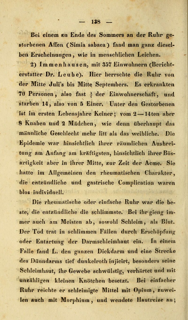 Bei einem kii Ende des Sommers an der Ruhr ge- storbenen Affen (Simia sabaea) fand man ganz diesel- ben Erscheinungen, wie in mensehUchen Leichen. 2) Immenhansen, mit 357 Einwohnern cBericht- erstatter Dr. Leu he). Hier herrschte die Ruhr von der Mitte JuU's bis Mitte Septembers, Es erkrankten 70 Personen, also fast | der Einwohnerschaft, und starben 14, also von 5 Einer, Unter den Gestorbenen ist im ersten Lebensjahre Keiner; vom 2'--»14ten aber 8 Knaben und 2 Mädchen, wie denn überhaupt das männliche Geschlecht mehr litt als das weibliche. Die Epidemie war hinsichtlich ihrer räumlichen Ausbrei- tung am Anfang am kräftigsten, hinsichtlich ihrer Bös- artigkeit aber in ihrer Mitte, zur Zeit der Acroe» Sie hatte im Allgemeinen den rheumatischen Charakter, die entzündliche und gastrische Complication waren blos individuell. Die rheumatische oder einfache Ruhr war die be- ste, die entzündliche die schlimmste. Bei ihr gieng im- mer auch am Meisten ab, sowohl Schleim, als Blut. Der Tod trat in schlimmen Fällen durch Erschöpfung oder Entartung der Darmschleimhaut ein. In einem Falle fand L. den ganzen Dickdarm und eine Strecke des Dünndarms tief dunkelroth injicirt, besonders seine Schleimhaut, ihr Gewebe schwülstig, verhärtet und mit unzähligen kleinen Knötchen besetzt. Bei einfacher Ruhr reichte er schleimigte Mittel mit Opium, zuwei- len auch mit Morphium, und wendete Hautreize an;