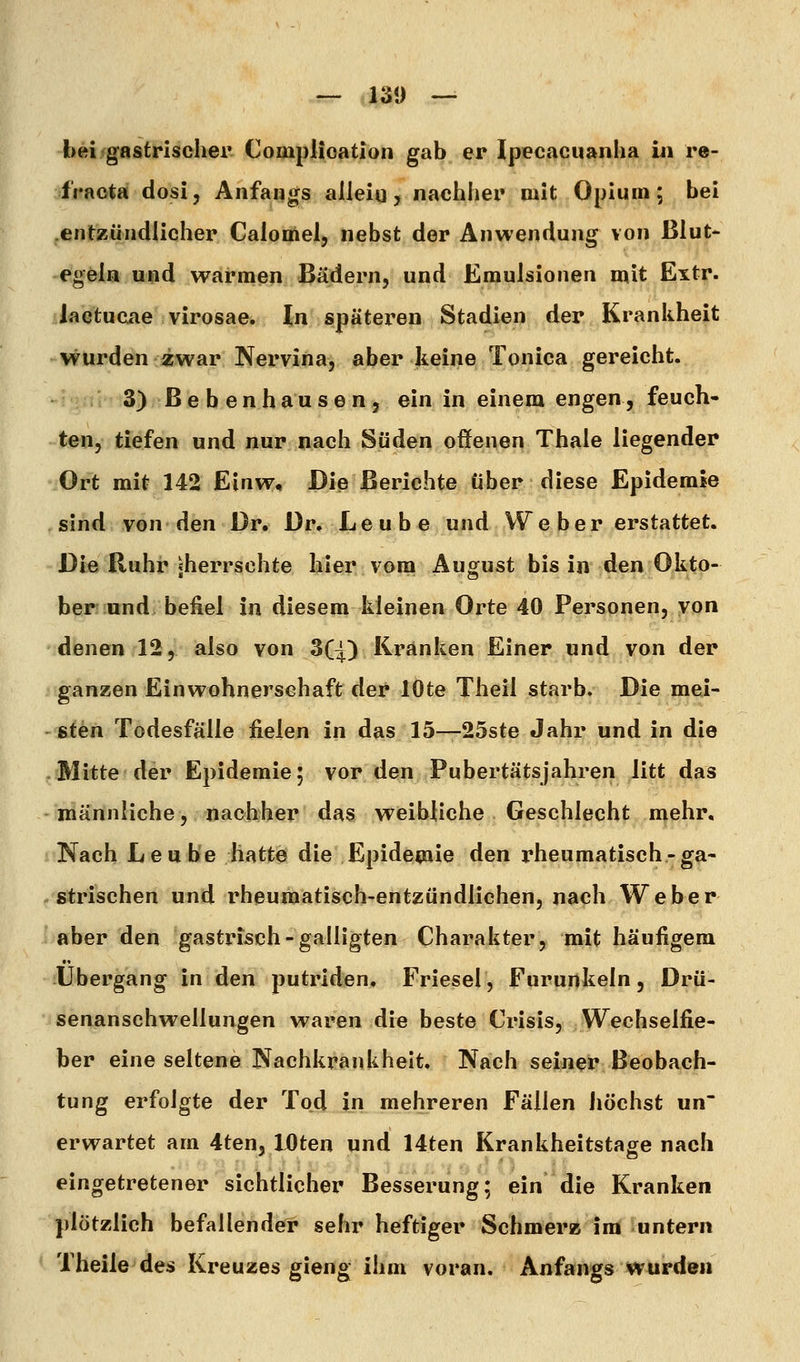 bei gastrischer Complioation gab er Ipecacuaiiha iii re- i'raota dosi, Anfanors alleiq, nachher mit Opium; bei entzündlicher Calomel, nebst der Anwendung von Blut- egeln und warmen Bädern, und Emulsionen mit Extr. lactucae virosae. In späteren Stadien der Krankheit wurden zwar Nervina, aber keine Tonica gereicht. 3) ß e b e n h a u s e n 5 ein in einem engen, feuch- ten, tiefen und nur nach Süden offenen Thale liegender Ort mit 142 Einw, Die Berichte über diese Epidemie sind von den Dr. Dr, Leube und We her erstattet. Die Ruhr «herrschte hier vom August bis in den Okto- ber und befiel in diesem kleinen Orte 40 Personen, von denen 12, also von 3(4;) Kränken Einer und von der ganzen Einwohnerschaft der lOte Theil starb. Die mei- sten Todesfälle fielen in das 15—25ste Jahr und in die Bütte der Epidemie; vor den Pubertätsjahren litt das männliche, nachher das weibliche Geschlecht mehr, Nach Eeube hatte die Epidemie den rheumatisch-ga- strischen und rheumatisch-entzündlichen, nach Weber aber den gastrisch-galligten Charakter, mit häufigera Übergang in den putriden. Friesel, Furunkeln, Drü- senanschwellungen waren die beste Crisis, Wechselfie- ber eine seltene Nachkrankheit. Nach seiner Beobach- tung erfolgte der Tod in mehreren Fällen Jiöchst un erwartet am 4ten5 lOten und 14ten Krankheitstage nach eingetretener sichtlicher Besserung; ein die Kranken plötzlich befallender sehr heftiger Schmerz im untern Theile des Kreuzes gieng ihm voran. Anfangs wurden