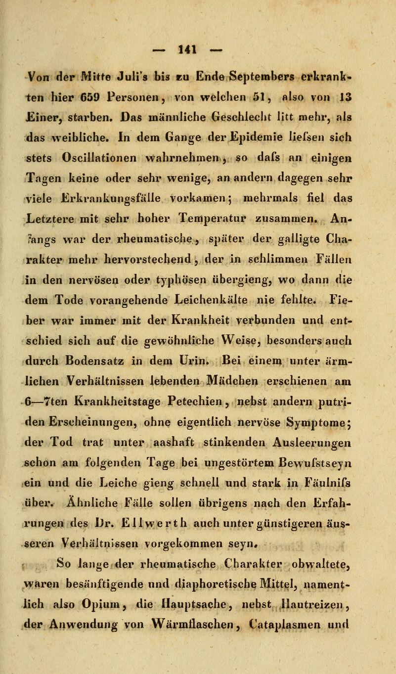 Von der Mitte Juli's bis eu Ende Scptembcps erkrank- ten hier 659 Personen, von welchen 51, also von 13 JEiner, starben. Das männliche Geschlecht litt mehr, als das weibliche. In dem Gange der Epidemie lieCsen sich stets Oscillationen wahrnehmen, so dafs an einigen Tagen keine oder sehr wenige, an andern dagegen sehr viele Krkrankungsfälle vorkamen 5 mehrmals fiel das Letztere mit sehr hoher Temperatur zusammen. An- fangs war der rheumatische, später der galligte Cha- rakter mehr hervorstechend, der in schlimmen Fällen in den nervösen oder typhösen übergieng, wo dann die dem Tode vorangehende Leichenkälte nie fehlte. Fie- ber war immer mit der Krankheit verbunden und ent- schied sich auf die gewöhnliche Weise, besonders auch durch Bodensatz in dem Urin. Bei einem unter ärm- lichen Verhältnissen lebenden Mädchen erschienen am 6—7ten Krankheitstage Petechien, nebst andern putri- den Erscheinungen, ohne eigentlich nervöse Symptome 5 der Tod trat unter aashaft stinkenden Ausleerungen schon am folgenden Tage bei ungestörtem Bewufstseyn ein und die Leiche gieng schnell und stark in Fäulnifs über. Ähnliche Fälle sollen übrigens nach den Erfah- rungen des Dr. Ellwerth auch unter günstigeren äus- seren Verhältnissen vorgekommen seyn# : So lange der rheumatische Charakter obwaltete, waren besänftigende und diaphoretische Mittel, nament- lich also Opium, die Hauptsache, nebst Hautreizen, der Anwendung von Wäi'mflaschen, Cataplasmen und