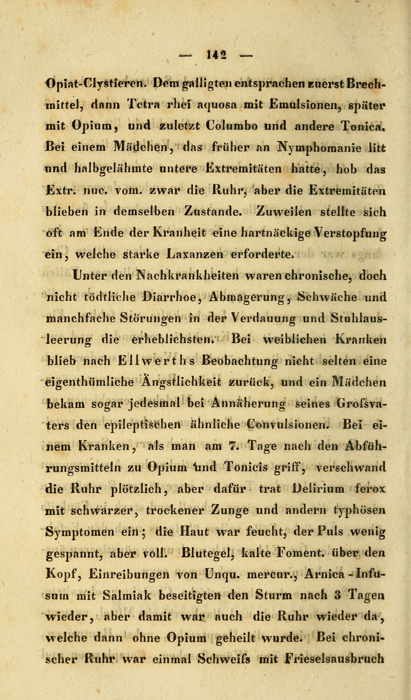 <}piat-Clystiercn. Dem galUgten entsprachen ruerst Brech- mittel, dann Tetra rhei aquosa mit Emulsionen^ später mit Opium-, and zuletzt Columbo und andere Tonica, Bei einem Mädchen, das früher an Nymphomanie litt und halbgelähmte untere Extremitäten hatte, hob das Extr. nuc. vom. zwar die Ruhr, aber die Extremitäten blieben in demselben Zustande. Zuweilen stellte sich oft am Ende der Kranheit eine hartnäckige Verstopfung ein, welche starke Laxanzen erforderte* Unter den Nachkrankheiten waren chronische, doch nicht tödtliche Diarrhoe, Abmagerung, Schwäche und manchfache Störungen in der Verdauung und Stuhlaus- leerung die erheblichsten» Bei weiblichen Kranken blieb nach Ellwerths Beobachtung nicht selten eine eigenthümliche Ängstlichkeit zurück, und ein Mädchen bekam sogar jedesmal bei Annäherung seines Grofsva- ters den epileptisiDhen ähnliche Gonvulsionen. Bei ei- nem Kranken, als man am 7. Tage nach den Abfüh- rungsmitteln zu Opium \ind Tonicis griff, verschwand die Ruhr plötzlich, aber dafür trat Delirium ferox mit schwarzer j trockener Zunge und andern typhösen Symptomen ein 5 die Haut war feucht, der Puls wenig gespannt, aber volL Blutegel, kalte Foment. über den Kopf, Einreibungen von ünqu. mercur., Arnica-Infu- sum mit Salmiak beseitigten den Sturm nach 3 Tagen wieder, aber damit war auch die Ruhr wieder da, welche dann ohne Opium geheilt wurde. Bei chroni- scher Ruhr war einmal Schweifs mit Frieselsausbruch