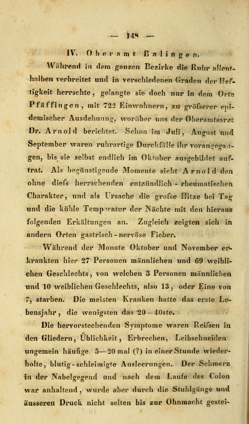 IVi Obernmt ß n i i ti g e tit Während in dem ganzen Bezirke die Ruhr allenN haiben verbreitet und in verschiedenen Graden der lief* ligkeit herrschte, gelangte sie doch nur in dem Orte Pf Äffingen, mit 722 Einwohnern, zu gröfserer eni- demischer Ausdehnung-, worüber uns der Oberamtsarzt Dr. Arnold berichtet. Schon im Juli, August und September waren ruhrartige Durchfälle ihr vorano^etya.i- gen, bis sie selbst endlich im Oktober ausgebildet auf- trat. Als begünstigende Momente sieht Arnold den ohne diefs herrschenden entzündlich * rheumatischen Charakter, und als Ursache die grofse Hitze bei Tag und die kühle Temp?ratur der IN ächte mit den hierauis folgenden Erkältungen an. Zugleich zeigten sich in andern Orten gastrisch - nervöse Fieber* Während der Monate Oktober und November er- krankten hier 27 Personen männlichen und 69 weibli- chen Geschlechts, von welchen 3 Personen männlichen lind 10 weiblichen Geschlechts, also 13^ oder Eine von 7, starben. Die meisten Kranken hatte das erste Le- bensjahr, die wenigsten das 20 —40ste. Die hervorstechenden Symptome waren Reifsen in den Gliedern, Ubiichkeit, Erbrechen, Leibschneiden ungemein häufige 5—20 mal (?) in einer Stunde wieder- holte, blutior-schleimiofe Ausleerungen. Der Schmerz in der Nabelgegend und nach dem Laufe des Colon war anhaltend , wurde aber durch die Stuhlgänge und äusseren Druck nicht selten bis zur Ohnmacht gestel-