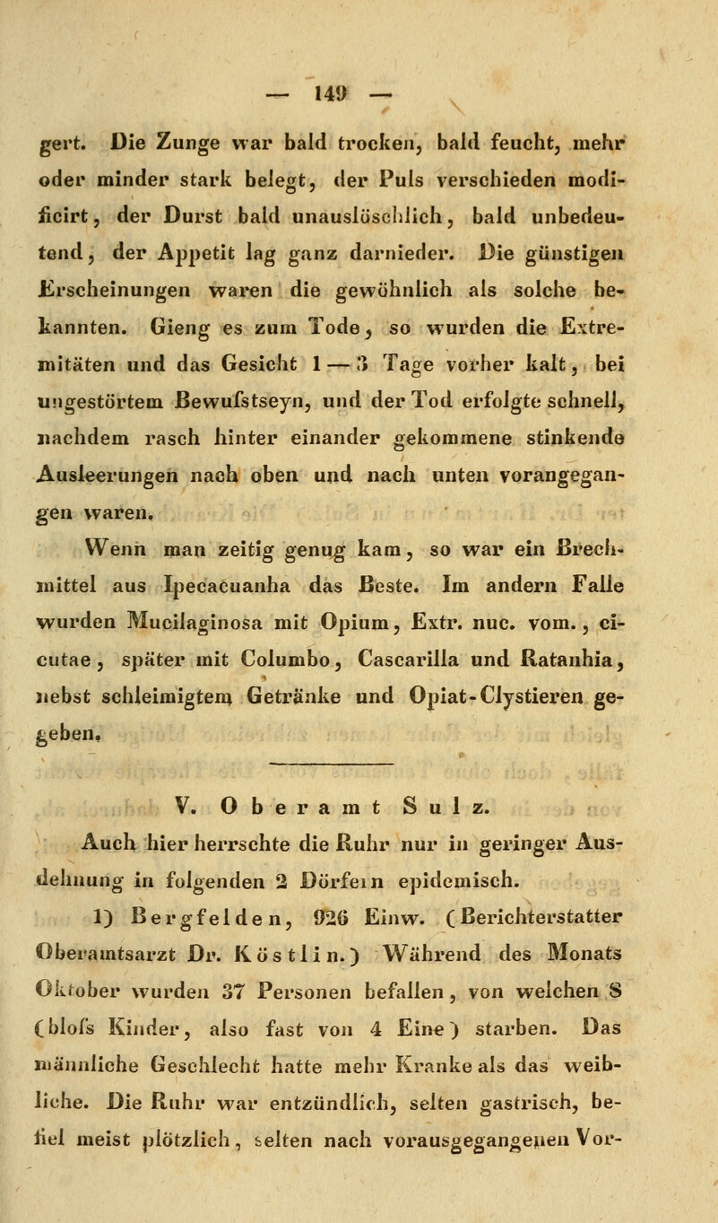 gert. Die Zunge war bald trocken, bald feuchtj mehr oder minder stark belegt, der Puls verschieden raodi- ücirt, der Durst bald unauslöschlich, bald unbedeu- tend, der Appetit lag ganz darnieder. Die günstigen Erscheinungen waren die gewöhnlich als solche be- kannten. Gieng es zum Tode, so w urden die E?vtre- mitäten und das Gesicht 1 — ** Tage vorher kalt, bei ungestörtem ßewufstseyn, und der Tod erfolgte schnell, nachdem rasch hinter einander gekommene stinkende Ausleerungen nach oben und nach unten vorangegan- gen waren. Wenn man zeitig genug kam, so war ein Brech- mittel aus Ipecacuanha das Beste. Im andern Falle wurden Mucilaginosa mit Opium, Extr. nuc. vom., ci- cutae , später mit Columbo, Cascarilla und Ratanhia, riebst schleimigten; Getränke und Opiat-Clystiex'en ge- geben. V. O b e r a m t Sulz. Auch hier herrschte die Ruhr nur in geringer Aus- dehnung in folgenden 2 Dörfern epidemisch. 1) Bergfelde n, 926 Einw. (Berichterstatter Oberamtsarzt Dr. Köstlin.) Während des Monats OkJ;ober wurden 37 Personen befallen, von welchen 8 (blofs Kinder, also fast von 4 Eine) starben. Das männliche Geschlecht hatte mehr Kranke als das weib- liche. Die Ruhr war entzündlich, selten gastrisch, be- üel meist plötzlich, selten nach vorausgegangepen Vor-