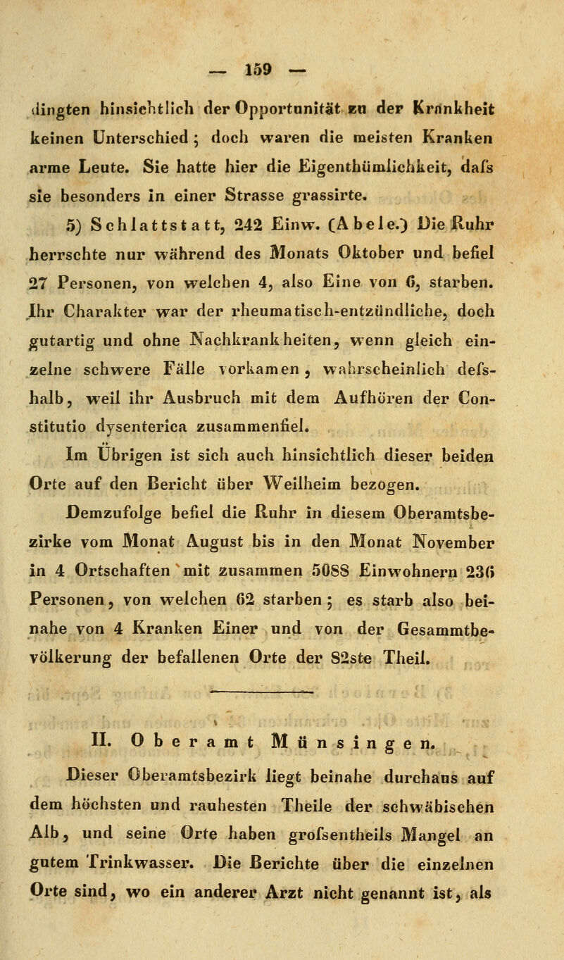 (lingten hinsichtlich der Opportunität bu der Krnnkheit keinen Unterschied ; doch waren die meisten Kranken arme Leute. Sie hatte hier die Eigenthümiiohkeit, dafs sie besonders in einer Strasse grassirte. 5) Schlattstatt, 242 Einw. CAbele.) Die Ruhr herrschte nur während des Monats Oktober und befiel 27 Personen, von welchen 4, also Eine von 6, starben. Ihr Charakter war der rheumatisch-entzündliche, doch gutartig und ohne Nachkrankheiten, wenn gleich ein- zelne schwere Fälle vorkamen, wahrscheinlich defs- halb, weil ihr Ausbruch mit dem Aufhören der Con- stitutio dysenterica zusammenfiel. Im Übrigen ist sich auch hinsichtlich dieser beiden Orte auf den Bericht über Weilheim bezogen. Demzufolge befiel die Ruhr in diesem Oberamtsbe- zirke vom Monat August bis in den Monat November in 4 Ortschaften mit zusammen 5ÖSS Einwohnern 23(i Personen, von welchen 62 starben 5 es starb also bei- nahe von 4 Kranken Einer und von der Gesammtbe- völkerung der befallenen Orte der S2st€ Theil. IL Oberamt Münsingen. Dieser Oberamtsbezirk liegt beinahe durchaus auf dem höchsten und rauhesten Theile der schwäbischen Alb, und seine Orte haben grofsentheils Mangel an gutem Trinkwasser. Die Berichte über die einzelnen Orte sind, wo ein anderer Arzt nicht genannt ist, als