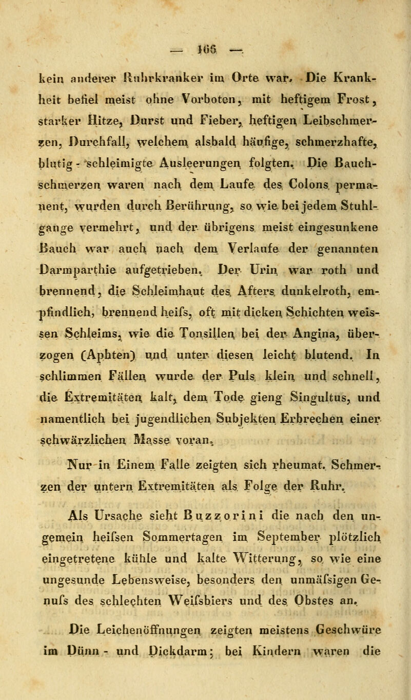 — 106 —. kein anderer Ruhrkranker im Orte war. Die Krank- heit befiel meist ohne Vorboten, mit heftigem Frost, starker Hitze, Darst und Fieber, heftigen Leibschmer- zen, Durchfall, welchem alsbalcl häufige, schmerzhafte, blutig - 'schleimigte Ausleerungen, folgten. Die Bauch- schmerzen waren nach dem Laufe, des, Colons, permar nent, wurden durch Berührung^ so wie bei jedem Stuhl- gange vermehrt ,^ and der übrigens meist eingesunkene Bauch war auch nach dem Verlaufe der genannten Darmparthie aufgetrieben. Der Urin war roth und ^>rennend, die Schleimhaut des. Afters, dunkelroth, em- pfindlich, brennend heifs, oft mit dicken Schichten weis- sen Schleims, wie die Tonsillen bei der» Angina, über- zogen (Aphten) und unter diesen leicht blutend. In schlimmen Fäller^ wurde der Puls, klein und schnell, die Extremitäten kalt,^ dem Tode gieng Singultus, und namentlich bei jugendlichen Subjekten Erbrechen einer schwärzlichen Masse voran. Nur in Einem Falle zeigtei^ sich rheumat. Schmer-; zen der untern Extremitäten als. Folge der Ruhr. Als Ursache sieht Buzzorini die nach den, un- gemein heifsen Sommertagen im. September plötzlich eingetretene kühle und kalte Witterung, so wie eine ungesunde Lebensweise, besonders den unmäfsigen Ge- nufs des schlechten Wcifshiers und des Obstes an. Die Leichenöffnungen zeigten meistens Geschwüre im Dünn- und Dickdarm: bei Kindern waren die