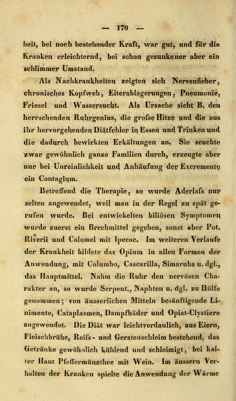 heit, bei noch bestehender Kraft, war gut, und für die Kranken erleichternd, bei schon gesunkener aber ein schlimmer Umstand. Als Nachkrankheiten zeigten sich Nervenfieber, chronisphes Kopfweh, Eiterablagerungenj Pneumonie, Friesel und Wassersucht. Als Ursache §ieht ß, den herrschenden Ri^hf'geriius, die grqfse Hitze pnd die aus ihr hervorgehenden Dieitf^hler ir| Essen und Trinken und die dadqrch bev^irkten Erkältungen an^ Sie seuchte zwar gewöhnlich ganze Familien durch, erzeugte aber nur bei Unreinlichkeit und Anhäufung d^y Excrementg ein Contagiqm. Betreffend die Therapie, sq wurde Af?ßrW^ P? selten angewendet^ weil man in der RegeJ zu spjit ge- rufen vvurde. Bei entwickelten biliösen Symptomen wurde zuerst ein Brechn^ittel gegeben, sonst aber Pot, Riverii und Calqmel mit Ipecac. Im weiteren Verlaufe der Krankheit bildete das Opium in allen Formen der Anwendung, mit Columbo, Cascarilla, Simaruba u. dgl., das Hauptmittel. Nahm die Ruhr den nervösen Cha- rakter an, so wurde Serpent,, P>laphten u, dgl. zu Hülfe genommen; von äusserlichen Mitteln besänftigende Li- nimente, Cataplasmen, Dampfbäder und Opiat-Clystiere angewendet. Die Diät war leichtverdaulich, aus Eiern, Fleischbrühe, Reifs- und Gerstenschleim bestehend, das Getränke gewöhnlich kühlend und schleimigt, bei kal- ter Haut Pfeffermünzthee mit Wein. Im äussern Ver- lialten der Kranken spielte die Anwendung der Wärme