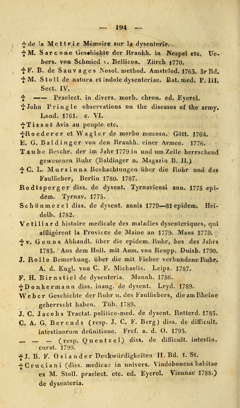 — li)4 — , -^ de la Mettrie Memoire siir 1^ dysentefi^>- •fM. Sarcone Ges^neiitc der Krankh. in Neapel etc. Uc- bers. von Schmied ^. Bellicon. Züfch 1770. 'J'F. B. de Sauvages Nosol. method. Amstelod. J763. SrBd» •J M. Stoll de natura et indole dysenteriae. Rat. med. P. lil, Sect. IV. •f —— Praelcct. in divers, morb. cliron. ed. Eyerel. •J'John Pringle observations on the diseases of the army. Lond. 1761. c. VI. 'J'Tissot Avis au peuple etc. •J-Roederer et Wagler de niorbo mucoso. G'ött. 1764. E. G. Baidinger von den Krankh. einer Armee. 1776. Taube Beschr. der im Jahr 1779 in und um Zelle herrschend gewesenen Ruhr (Baidinger n. Magazin B. II.) •J-C. L. Mursinna Beobachtungen über die Ruhr und das Faulfieber, Berlin 1780. 1787. Rodtsperger diss. de dysent. Tyrnaviensi ann. 1775 epi- dem. Tyrnav. 1775. Sch'önmezel diss. de dysent. annis 1779—81 epidem. Hei- delb. 1782. Vetillard histoire medicale des maladies dysenteriques, qui affligerent la Provirxe de Maine an 1779. Mans 1779. •J* V. Geuns Abhandl. über die epidem. Ruhr, bes des Jahrs 1783. Aus dem HoU. mit Anm. von Keupp. Duisb. 1790. J. Rollo Bemerkung, üb^r die mit Fieber verbundene Ruhr, A. d. Engl, von C. F. Michaelis. Leipz. 1787. F. H. Birn stiel de dysenteria. Mannh. 1786. •J-Donkermann diss. inaug. de dysent. Leyd. 1789. Weber Geschichte der Ruhr u. des Faulfiebers, die am Rheine geherrscht haben, Tüb. 1789. J. C. Jacobs Tractat. politico-med. de dysent. Rotterd. 1785. C. A. G. Berends (resp. J. C F. Berg) diss. de difFicuU. intestinorum deiinitione. Frcf. a. d. O. 1793. _ (resp. Quentzel) diss. de difficult. intestin. , curat. 1799. •J-J. B. F. Oslander Denkwürdigkeiten II. Bd. 1. St. •J-Cruciani (diss. medicaü in univers. Vindobonens habitae ex M. Stoll. praelect. etc. ed. Eyerel. Viennac 1788.) de dysenteria.