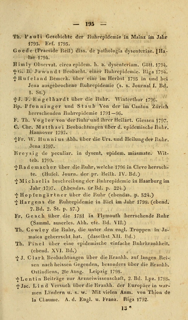 Th. Pauli Gescliiclite der Ruhrepidemie in Mainz im Jahr 1795. Erf. 1795. Goede (Praeside Reil) diss. de pathologia dysent<eHaie. 8Ha« l'ä^ 1794. Himly Observat. circa epidem. h. a. dysentcriam. G'dtt. 1794. *fG. Bi Jawandt Bcobacht. einer Ruhrepidemie. Riga 1794. *iHiifeland B(*;nicrk. über eine im Herbst 1795 in und bei Jena ausgebrochene Ruhrepidemie (s. s. Journal I. Bd. 1. St.) ^J. F. Engelhäfdt über die Ruhr. Winterthur 1796. Kp. Pfenninger und Staub Von der im Canton Zürich herrschenden Ruhrepidemie 1791—96. F. Th. Vogler von der Ruhr und ihrer Heilärt. Giessen 1797. G. Chr. Matthaei Beobachtungen über d. epideinische Ruhr. Hannover 1797» <■ *^Fr. W. Hunnius Abh. über die Urs. und Heilung der Ruhr. Jena 1797. Kreysig de peculiar. in dysent. «pidem» miasmate. Wit- teb. 1799. *JRa d emach er über die Ruhr, welche 1796 in Cleve herrsch- te. (Hufel. Journ. der pr. Heilk. IV. Bd.) ^Michaelis beschreibung der Ruhrepidemie in Haarburg im Jahr 1797. (Kbendas. 6r Bd. p. 224) ^ Ho p feng är tner über die Ruhr (ebendas. p. 524.) ^Hargens die Ruhrepidemie in Kiel im Jähr 1798. (ebend. 7.Bd* 2. St. p. 87.) Fr. Geach über die 1781 in Plymöuth herrschende Ruhr (Samml. auserles. Abh. etc. Bd. VH.) Th. Cowley die Ruhr, die unter den engl. Truppen in Ja- maica geherrscht hat. (daselbst XII. Bd.) *rh. Pinel über eine epidemische einfache Ruhrkrankheit^ (ebend. XVI. Bd.) ,,< •J-J. Clark Beobachtungen über die Krankh. auf langen Rei- sen nach heissen Gegenden, besonders über die Krankh* Ostindiens, 2te Ausg. Leipzig 1798. •fLentin Beiträge zvir Arzneiwissenschaft, 2. Bd. Lpz. 1798«. •j^-Jac. Lind Versuch über die Krankh. der Europäerin war=- men L'ändern u. s. w. Mit vielen Anm. von Thion de la Chaume. A. d. Eiigl. u. Franz. Riga 1792. 13*