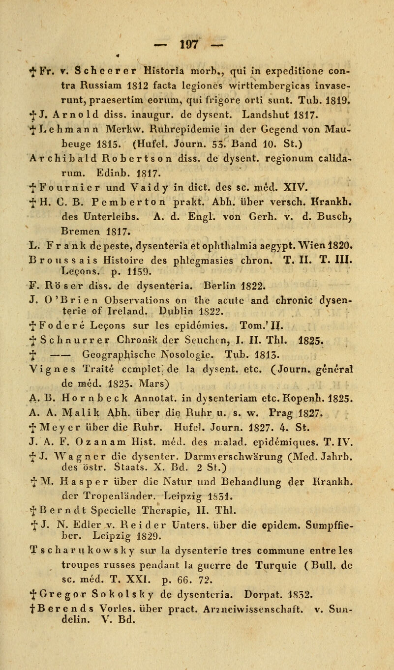 '^Ft, V, Scheerer Historia morb,, qui Jn expcditione con- tra Russiam 1812 facta legiones wirttemberglcas invase- nint, praesertim eorum, quifrigore orti sunt. Tub. 1819, •J-J. Arnold diss. inaugur. de dysent. Landsliut 1817. •J*Lehmann Merkw. Ruhrepidemie in der Gegend von Mau- beuge 1815. (Hufel. Journ. 53. Band 10. St.) Archibald Robertson diss. de dysent. regionum calida- rum. Edinb. 1817. 'J'Fournier und Vaidy in dict. des sc. m^d. XIV. •f-H. C. B. Pemberton prakt. Abh. über versch. Krankh. des Unterleibs. A. d. Engl, von Gerh. v. d. Busch, Bremen 1817. L. F r a n k de peste, dysenteria et Ophthalmia aegypt. Wien 1820. Broussais Histoire des phlegmasies chron. T. II. T. III. Legons. p. 1159. F. Röser diss. de dysenteria. Berlin 1822. J. O'Brien Observations on the acute and chronic dysen- terie of Ireland. Dublin 1822. •J'Fodere Le9ons sur les epidemies. Tom.*J|. •J* Schnurrer Chronik der Seuchen, I. II. Tbl. 1825. f Geographische Nosologie. Tub. 1813. Vignes Traite ccmplet; de la dysent. etc. (Journ. general de med. 1823. Mars) A. B. Hornbeck Annotat. in dysenteriam etc. Kopenh. 1825. A. A. Malik Abh. über die Ruhr u. s. w. Prag 1827. •J« Meyer über die Ruhr. Hufel. Journ. 1827. 4. St. J. A. F. Ozanam Hist. med. des n.alad. epidemiques. T. IV. ^ J. Wagner die dysentcr. Darmverschwarung (Med. Jahrb. des östr. Staats. X. Bd. 2 St.) ^'M. Hasper über die Natur und Behandlung der Brankh. der Tropenländer. Leipzig 1S51. f Bern dt Specielle Therapie, II. Thl. •fJ, N. Edler v. Beider Unters, über die epidem. Sumpffie- ber. Leipzig 1829. T s c har n ko w sky sur la dysenterie tres commune entre les troupes russes pondant la guerre de Turquie ( Bull, de sc. med. T. XXI. p. 66. 72. *:J*Gregor Sokqlsky de dysenteria. Dorpat. 1832. fBcrends Vorles. über pract. Arzneiwissenschaft, v. Sun- delin. V. Bd.