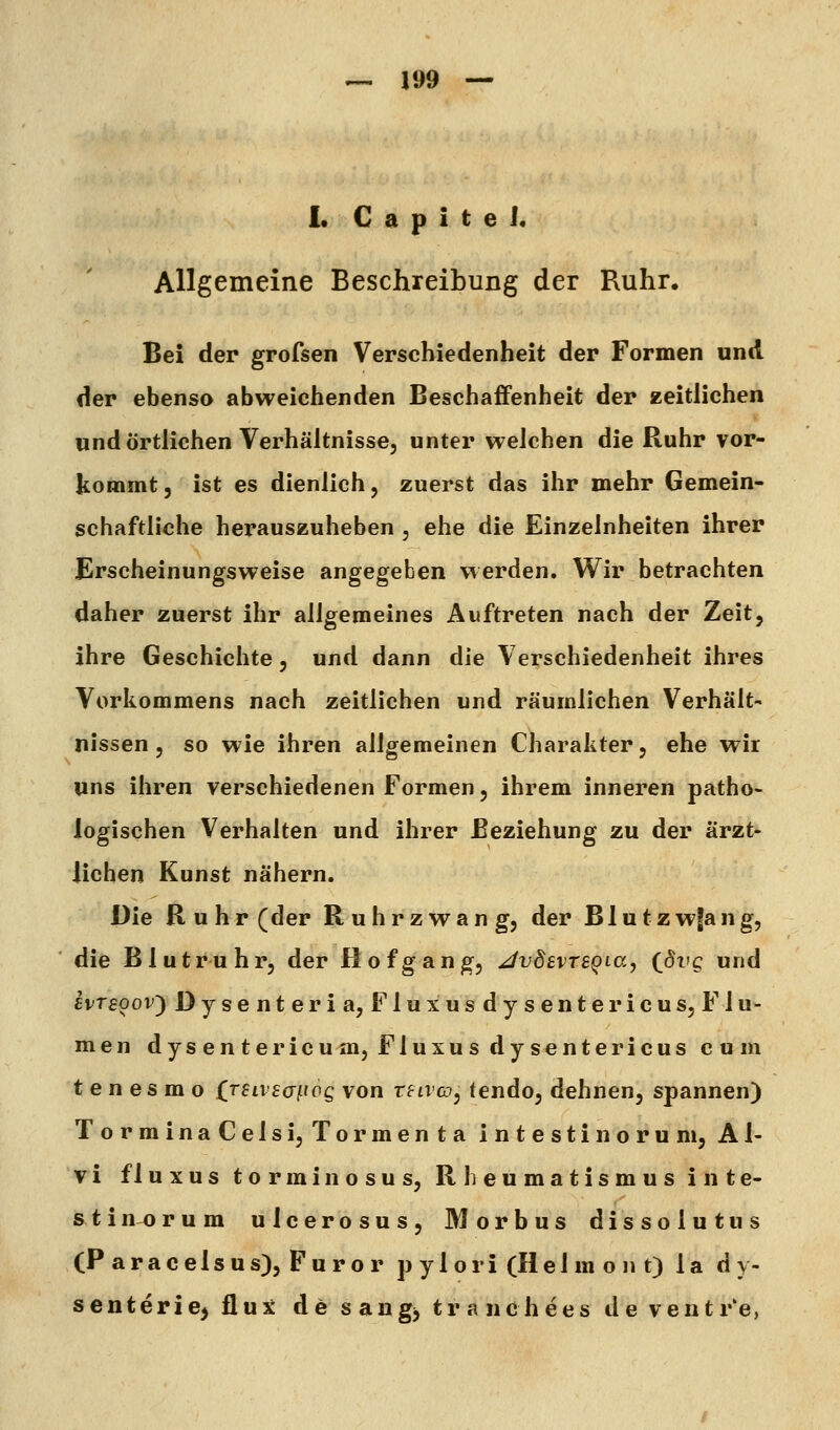 L C a p i t e J« Allgemeine Beschreibung der Ruhr. Bei der grofsen Verschiedenheit der Formen und der ebenso abweichenden Beschaffenheit der zeitlichen und Örtlichen Verhältnisse, unter welchen die Ruhr vor- kommt 5 ist es dienlich, zuerst das ihr mehr Gemein- schaftliche herauszuheben , ehe die Einzelnheiten ihrer Erscheinungsweise angegeben werden. Wir betrachten daher zuerst ihr allgemeines Auftreten nach der Zeit, ihre Geschichte, und dann die Verschiedenheit ihres Vorkommens nach zeitlichen und räumlichen Verhält- nissen , so wie ihren allgemeinen Charakter, ehe wir uns ihren verschiedenen Formen, ihrem inneren patho- logischen Verhalten und ihrer Beziehung zu der ärzt- lichen Kunst nähern. Die Ruhr (der Ruhrzwang, der Blutzwfang, die Blutruhr, der Hof gang, JvdevTs^ia, (^8vg und hrsoov^ Dysenteria, Fluxusdysentericus, Flu- men dysentericum, Fluxus dysentericus cum t e n e s m o £rftvfa^tog von rftvo, tendo, dehnen, spannen) TorminaCelsi, Tormenta intestinoruni, Al- vi fluxus torminosus, Rheumatismus inte- s^tinorum ulcerosus, Morbus dissolutus (Paracelsus), Furor p ylori (Helm o n t) la dy- senterie^ flux de sangj tranchees de ventr'e,