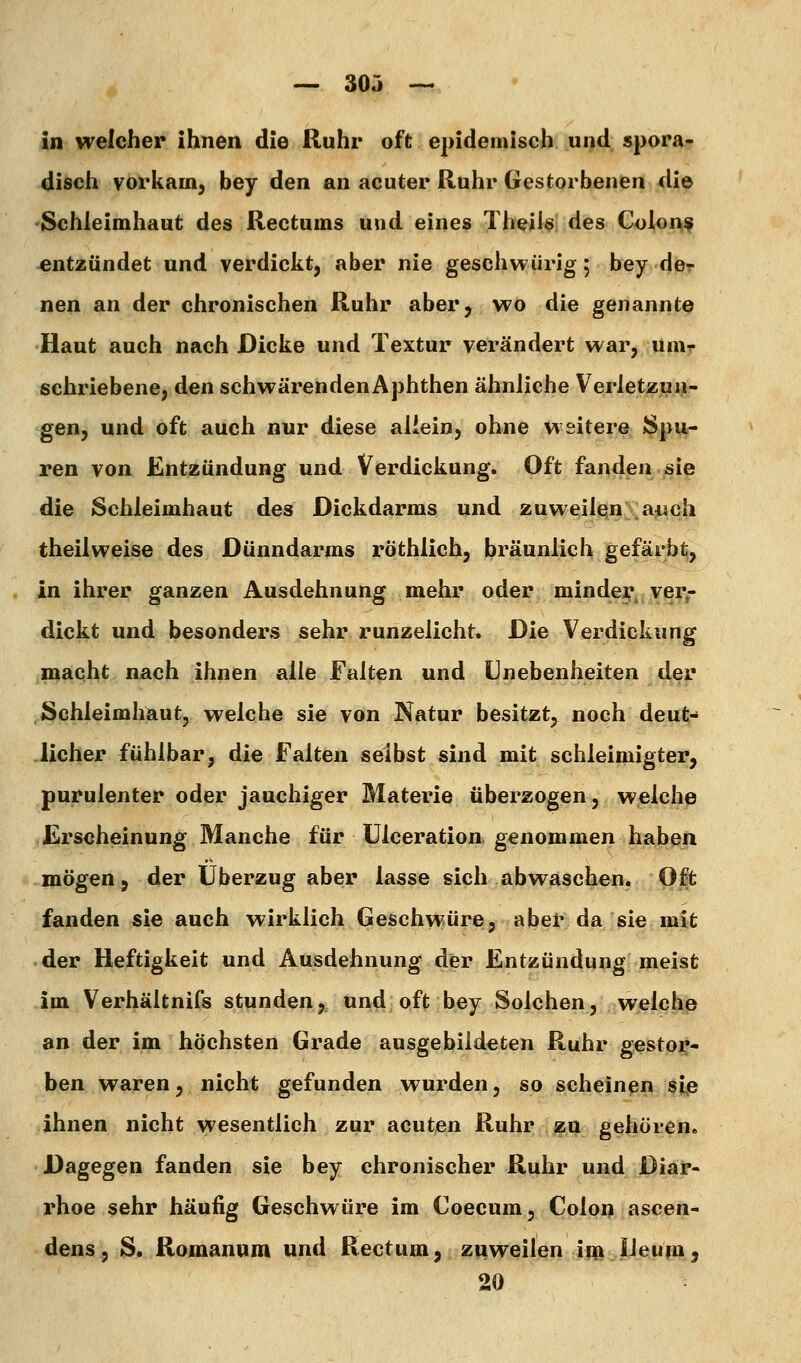 in welcher ihnen die Ruhr oft epidemisch und spora- disch vorkam, bey den an acuter Ruhr Gestorbenen die Schleimhaut des Rectums und eines Theüs! des Colons «ntzündet und verdickt, aber nie geschwürig 5 bey de^ nen an der chronischen Ruhr aber^ vt^o die genannte Haut auch nach Dicke und Textur verändert war, umr schriebene, den schwärendenAphthen ähnliche Verletzun- gen, und oft auch nur diese aliein, ohne weitere Spu- ren von Entzündung und Verdickung. Oft fanden sie die Schleimhaut des Dickdarms und zuweilen ai^ch theilweise des Dünndarms röthlich, bräunlich gefärb^ in ihrer ganzen Ausdehnung mehr oder minder ver- dickt und besonders sehr runzelicht. Die Verdickung macht nach ihnen alle Falten und Unebenheiten der Schleimhaut, welche sie von Natur besitzt, noch deut- Jicher fühlbar, die Falten selbst sind mit schleimigter, purulenter oder jauchiger Materie überzogen, welche Erscheinung Manche für ülceration genommen habe>ii mögen j der Überzug aber lasse sich abwaschen. Oft fanden sie auch wirklich Geschvvüre, aber da sie mit der Heftigkeit und Ausdehnung der Entzündung meist im Verhältnifs stunden, und oft bey Solchen, welehp an der im höchsten Grade ausgebildeten Ruhr gestor- ben waren, nicht gefunden wurden, so scheinen §^ß ihnen nicht wesentlich zur acuten Ruhr zu gehören. Dagegen fanden sie bey chronischer Ruhr und Diar- rhoe sehr häufig Geschwüre im Coecum, Colon ascen- dens, S. Romanum und Rectum, zuweilen im lleum^ 20