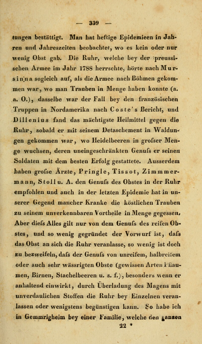 — »39 — tongen bestättigt. Man hat heftige Epidemieen in Jah- ren und Jahreszeiten beobachtetj wo es kein oder nur wenig Obst gab. Die Ruhr, welche bey der preussi- sehen Armee im Jahr 1788 herrschte, hörte nachMur- s i n]n a sogleich auf, als die Armee nach Böhmen gekom- men war, wo man Trauben in Menge haben konnte (a. a. O,), dasselbe war der Fall bey den französischen Truppen in Nordamerika nach Coste's Bericht, und Dilienius fand das mächtigste Heilmittel gegen die Huhr, sobald er mit seinem Detaschement in Waldun- gen gekommen war, wo Heidelbeeren in grofser Men- ge wuchsen, deren «neingeschränkten Genufs er seinen Soldaten mit dem besten Erfolg gestattete. Ausserdem haben grofse Arzte, Pringle, Tissot, Zimmmer- mann, Stollu. A. den (ienufs des Obstes in der Ruhr empfohlen und auch in der letzten Epidemie hat in un- serer Gegend mancher Kranke die köstlichen Trauben zu seinem unverkennbaren Vortheile in Menge gegessen/ Aber diefs Alles gilt nur von dem Genufs des reifen Ob- stes, und so wenig gegründet der Vorwurf ist, dafs das Obst an sich die Ruhr veranlasse, so wenig ist doch au bezweifeln, dafs der Genufs von unreifem, halbreileui oder auch sehr wässrigten Obste (gewissen Arten i ilau- men, Birnen, Stachelbeeren u. s. f.), besonders wenn er anhaltend einwirkt, durch Überladung des Magens mit unverdaulichen Stoffen die Ruhr bey Einzelnen veran- lassen oder wenigstens begünstigen kann. So habe ich üi Gemmrighelm bey einer Familie, welche den j^anzen Tl *