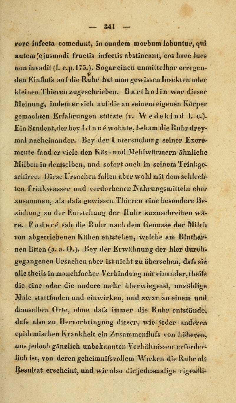 rore infecta comedunt, in eundem morbum labuntur, qiii autem'ejusmodi fructis infectis abstineant, eos haec lues non invadit (1. c.p.l75.). Sogar einen unmittelbar erregen- den Einflufs auf die Ruhr hat man gewissen Insekten oder kleinen Thieren zugeschrieben. Bartholin war dieser Meinung, indem er sich auf die an seinem eigenen Körper gemachten Erfahrungen stützte (v. Wedekind 1, c«)« Ein Studentjder bey L i n n e wohnte, bekam die Ruhr drey- mal nacheinander, ßey der Untersuchung seiner Excre- mente fand er viele den Käs - und Mehlwürmern ähnliche Milben in demselben, und sofort auch in seinem Trinkge- schirre. Diese Ursachen fallen aber wohl mit dem schlech- ten Trinkwasser und verdorbenen Nahrungsmitteln eher zusammen, als dafs gewissen Thieren eine besondere Be- ziehung zu der Entstehung der Ruhr zuzuschreiben wä- re, F ödere sah die Ruhr nachdem Genüsse der Milch von abgetriebenen Kühen entstehen, welche am Bluthar- nen litten (a. a. 0.), ßey der Erwähnung der hier durohi gegangenen Ursachen aber ist nicht zu übersehen, dafs sie alle theils in manchfacher Verbindung mit einander,theils die eine oder die andere mehr überwiegend, unzählige Male stattfinden und einwirken, und zwar an einem und demselben Orte, ohne dafs immer die Ruhr entstünde, dafs also zu Hervorbringung dieser, wie jeder anderen epidemischen Krankheit ein Zusammenflufs von höheren, uns jedoch gänzlich unbekannten Verhältnissen erforder- lich ist, von deren geheimnifsvollem Wirken die Ruhr als iS'ß^ultat erscheint, und wir also diejedesmalige eigentli-.