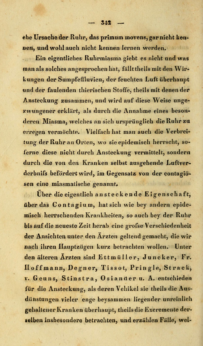 — 542 — «he Ursache der Ruhr, das primum movens, garnicht Uei|- nen, und wohl auch nicht kennen lernen werden. Ein eigentliches Ruhrmiasma giebt es nicht und was man als solches angesprochen hat, fällt theils mit den Wir- kungen der Sumpfe ffluvien, der feuchten Luft überhaupt und der faulenden thierischen Stoffe, theils mit denen der Ansteckung zusammen, und wird auf diese Weise unge- zwungener erklärt, als durch die Annahme eines beson- deren Miasma^ welches an sich ursprünglich die Ruhr zu erregen TcrmÖchte. Vielfach hat man auch die Verbrei- tung der Ruhr an Orten, wo sie epidemisch herrscht, so- ferne diese nicht durch Ansteckung vermittelt, sondern durch die von den Kranken selbst ausgehende Luftver- derbnifs befördert wird, im Gegensatz von der contagiö- sen eine miasmatische genannt^ Über die eigentlich ansteckende Eigenschaft, über das Contagium, hat sich wie bey andern epide- misch herrschenden Krankheiten, so auch bey der Ruhr bis auf die neueste Zeit herab eine grofse Verschiedenheit der Ansichten unter den Ärzten geltend gemacht, die wir nach ihren Hauptzügen kurz betrachten wollen. Unter den älteren Ärzten sind Ettmüller, Juncker, Fr. Iloffmann, Degner, Tissot, Pringle, Strack, V. Geuns, Stinstra, Oslander u. A. entschieden für die Ansteckung, als deren Vehikel sie theils die Aus- dünstungen vieler enge beysammen liegender unreinlich gehaltener Kranken überhaupt, theils die Excremente der- selben insbesondere betrachten, und erzählen Fälle, wel-