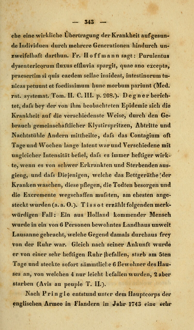 che eine wirliliche Übertragung der Krankheit auf^esun- de Individuen durch mehrere Generationen hindurch un- zweifelhaft darthun. Fr. Hoffmann sagt: Purulentus dysentericorum fluxus effluvia spargit, quae ano excepta, praesertira si quis eaedem sellae insideat, intestinorum ta- nicas jDctuunt et foedissimum hunc morbum pariunt (Med. rat. systemat. Tom. II. CHI. p. 208.). Degn er berich- tet, dafs bey der von ihm beobachteten Epidemie sich die Krankheit auf die verschiedenste Weise, durch den Ge- hrauch gemeinschaftlicher Klystirspritzen, Abtritte und Nachtstühle Ändern mittheilte, dafs das Contagium oft Tage und Wochen lange latent war und Verschiedene mit ungleicher Intensität befiel, dafs es immer heftiger wirk- te, wenn es von schwer Erkrankten und Sterbenden aus- gieng, und dafs Diejenigen, welche das Bettgeräthe -der Kranken waschen, diese pflegen, die Todten hesorgen und die Excremente wegschaffen mufsten, am ehesten ange- steckt wurden (a. a. O.). T i s s o t erzählt folgenden merk- würdigen Fall: Ein aus Holland kommender Mensch wurde in ein von 6 Personen bewohntes Landhaus unweit Lausanne gebracht, welche Gegend damals durchaus frey von der Ruhr war. Gleich nach seiner Ankunft wurde er von einer sehr heftigen Ruhr |befallen, starb am 5ten Tage und steckte sofort sämmtliche 6 Bewohner des Hau- ses an, von welchen 4 nur leicht befallen wurden, 2 aber starben (Avis au peuple T. IL). Nach Pringle entstund unter dem Hauptcorps der englischen Armee in Flandern im Jahr 1743 eine iehr