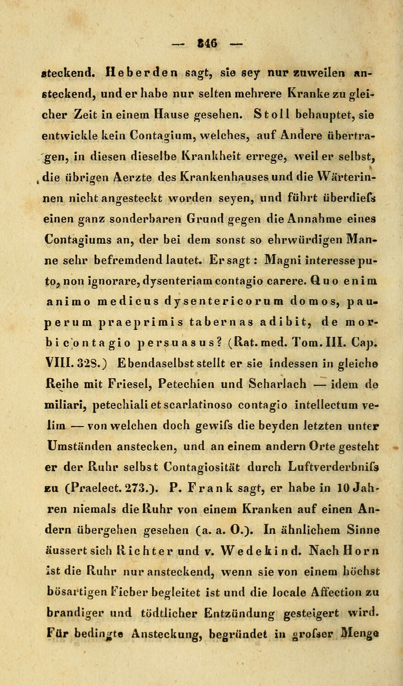 — 846 — steckend. Heberden sagt, sie sey nur zuweilen «n- fiteckend, und er habe nur selten mehrere Kranke zu glei- cher Zeit in einem Hause gesehen. St oll behauptet, sie entwickle kein Contagium, weiches, auf Ändere übertra- gen, in diesen dieselbe Krankheit errege, weil er selbst, , die übrioen Äerzte des Krankenhauses und die Wärterin- neu nicht angesteckt worden seyen, und führt überdiefs einen ganz sonderbaren Grund gegen die Annahme eines Contagiums an, der bei dem sonst so ehrwürdigen Man- ne sehr befremdend lautet. Er sagt: Magni interessepu- to, non ignorare, dysenteriam contagio carere. Quo e n i m animo medicus dysentericorum domos, pau* perum praeprimis tabernas adibit, de mop- b i CO n ta gio p ersu as u s ? (Rat. med. Tom. III. Cap. VIII. 32S.} Ebendaselbst stellt er sie indessen in gleich© Reihe mit Friesel, Petechien und Scharlach — idem de miliar!, petechialietscarlatinoso contagio intellectum ve- lim — von welchen doch gewifs die beyden letzten unter Umständen anstecken, und an einem andern Orte gesteht er der Ruhr selbst Contagiosität durch Luftverderbnifs EU (Praelect. 273.). P. Frank sagt, er habein 10 Jah- ren niemals die Ruhr von einem Kranken auf einen An- dern übergehen gesehen (a. a. O.). In ähnlichem Sinne äussert sich Richter und v. W e d e k i n d. Nach Hörn ist die Ruhr nur ansteckend, wenn sie von einem höchst bösartigen Fieber begleitet ist und die locale Affection zu brandiger und tödtlicher Entzündung gesteigert wird. Für bedingte Ansteckung, begründet in grofser Menge