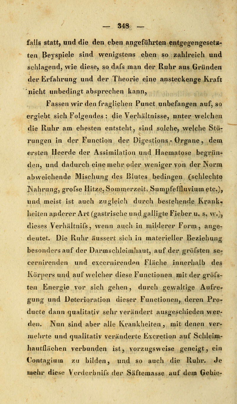 / --- -S48. — ^ falls statt, und die den eben angeführten entgegengesetz- ten ßeyspiele sind wenigstens eben so zahlreich und schlagend, wie diese, so dafs man der Ruhr aus Gründen der Erfahrung und der Theorie ejr^e ansteekenge Kraft nicht unbedingt absprechen liann. Fassen wir den fraglichen Punct unbefangen auf, so erglebt sich Folgendes : die Verhältnisse, unter weichen die Ruhr am. ehesten entsteht, sind solche, welehe Stä- rangen in d^r Function der Digestions - Organe, dem ersten Heerde der Assimilation und Haematose begrün- den, und dadurch eine mehr oder weniger von der Norm abweichende Mischung des Blutes bedingen (schlechte Nahrung, grofse Hitze, Sommerzeit, Sunipfeffluviumetc.), und meist ist auch zugleich durch bestehende Krank- heiten ajuderer Art (gastrische und galligte Fieber u, s, w,}, dieses Verhältnis, wenn aqch in milderer Form, ange^ deutet. Die Ruhr äussert sich in materieller Beziehung besondersauf der Darmschleimhaut, auf der gröfsten ser cernirenden und excernirendftu Fläche innerhalb des Körpers und auf welcher diese Functionen mit der gröfs- ten Energie vor sich gehen, durch gewaltige Aufre^- gung und Deterioration dieser Functionen, deren Pro-:' ducte dann qualitativ sehr verändert ausgeschieden wer- den» Nun sind aber alle Krankheiten, mit denen ver- mehrte und qualitativ veränderte Excretion auf Schleim- hautflächen verbunden ist, vorzugsweise geneigt, ein Contagium zu bilden, und so auch die Ruhr. Je mehr diese Verderbnifs der Säftemasse auf dem Gehie-