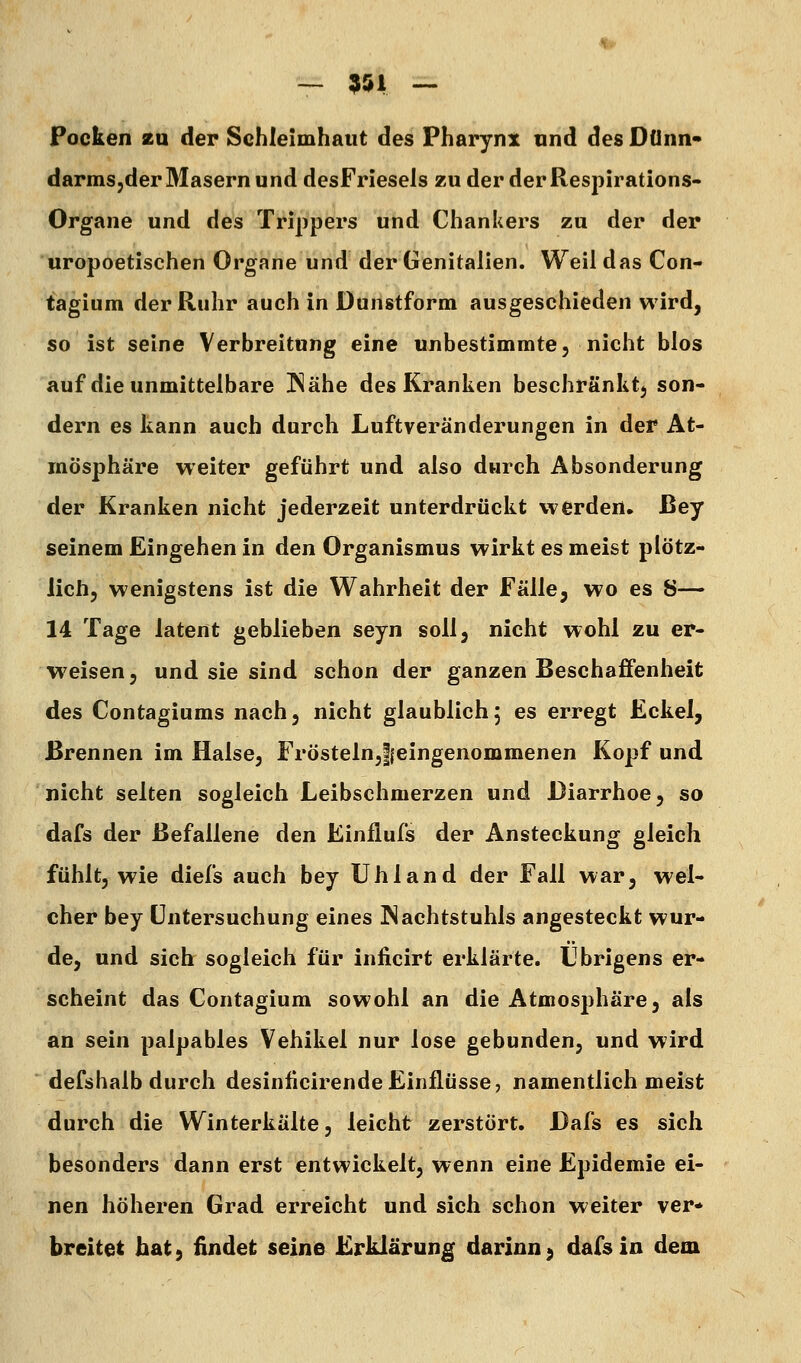 — 951 — Pocken zu der Schleimhaut des Pharyni und des Dünn« darmSjder Masern und desFriesels zu der der Respirations- Organe und des Trippers und Chankers zu der der uropoetischen Organe und der Genitalien. Weil das Con- tagium der Ruhr auch in Dunstform ausgeschieden wird, so ist seine Verbreitung eine unbestimmte, nicht blos auf die unmittelbare Nähe des Kranken beschränktj son- dern es kann auch durch Luftveränderungen in der At- mosphäre weiter geführt und also durch Absonderung der Kranken nicht jederzeit unterdrückt werden» ßey seinem Eingehen in den Organismus wirkt es meist plötz- lich, wenigstens ist die Wahrheit der Fälle, wo es S— 14 Tage latent geblieben seyn soll, nicht wohl zu er- weisen, und sie sind schon der ganzen Beschaffenheit des Contagiums nach, nicht glaublich5 es erregt Eckel, Brennen im Halse, Frösteln^leingenommenen Kopf und nicht selten sogleich Leibschmerzen und Diarrhoe, so dafs der Befallene den Linflufs der Ansteckung gleich fühlt, wie diefs auch bey Ühland der Fall war, wel- cher bey Untersuchung eines Nachtstuhls angesteckt wur- de, und sich sogleich für inficirt erklärte. Übrigens er- scheint das Contagium sowohl an die Atmosphäre, als an sein palpables Vehikel nur lose gebunden, und wird defshalb durch desinücirende Einflüsse, namentlich meist durch die Winterkälte, leicht zerstört. Dafs es sich besonders dann erst entwickelt, wenn eine Epidemie ei- nen höheren Grad erreicht und sich schon weiter ver* breitet hat 9 findet seine Erklärung darinn^ dafs in dem