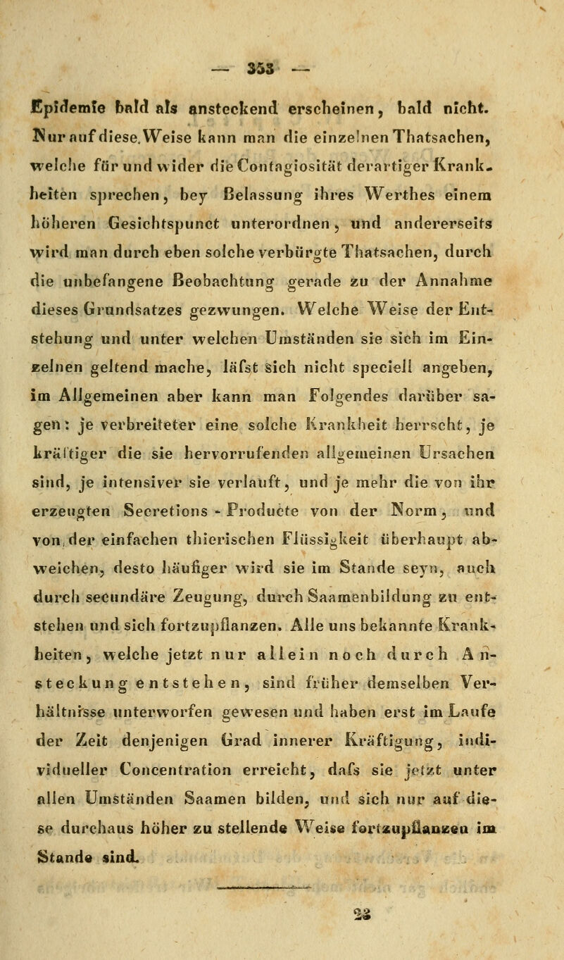 £p!dem!e bnW als ansteckend erscheinen, bald nicht. Nur auf diese. Weise kann man die einzelnen Thatsachen, welche für und wider diie Coiitagiosität derartiger Krank- heiten sprechen 5 bey ßelassung ihres Werthes einem höheren Gesichtspunct unterordnen 5 und andererseits wird man durch eben solche verbürgte Thatsachen, durch die unbefangene Beobachtung gerade zu der Annahme dieses Grundsatzes gezwungen. Welche Welse der Ent- stehung und unter welchen Umständen sie sich im Ein* Keinen geltend mache, läfst sich nicht specieli angeben, im Allgemeinen aber kann man Folgendes darüber sa- gen: je verbreiteter eine solche Krankheit herrscht, je krältiger die sie hervorrufenden allgemeinen Ursachen sind, je intensiver sie verlauft, und je mehr die von ihr erzeugten Secretions - ProduCte von der Norm, und von,der einfachen thlerischen Flüssigkeit überhaupt ab- weichen, desto häufiger wird sie im Stande sey?i, auch durch secundäre Zeugung, durch Saamenbildung zu ent- stehen und sich fortzupflanzen. Alle uns bekannte Krank- heiten, welche jetzt n ur allein noch durch A 11- steckung entstehen, sind früher demselben Ver- hältnisse unterworfen gewesen und haben erst im Laufe der Zeit denjenigen Grad innerer Kräftigung, indi- vidueller Concentration erreicht, dafs sie jetzt unter allen Umständen Saamen bilden, und sich nur auf die- se durchaus höher zu stellend« Weise f^rtsupEaueea im Stande sind. ^