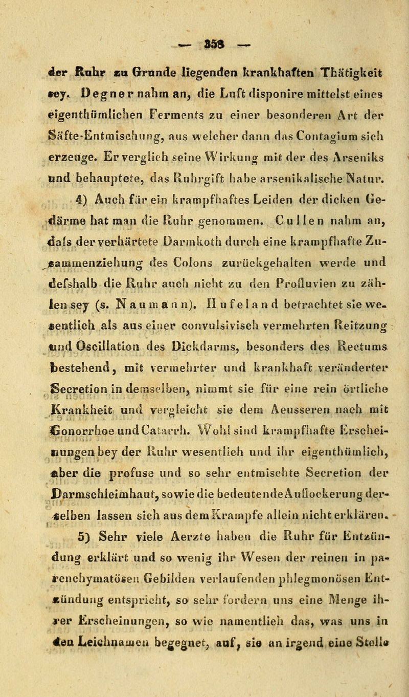 der Rahr su Grunde liegenden krankhaften Thätigkeit 9ef, Degner nahm an, die Luft disponire mittelst eines eigenthümlichen Ferments zu einer besonderen Art der Säfte^Entmischung, aus welcher dann das Contagium sich erzeuge. Er verglich seine Wirkung mit der des Arseniks und behauptete, das Ruhrgift habe arsenikalische Natur. 4) Auch für ein krampfhaftes Leiden der dicken Ge- därme hat man die Ruhr genommen. CuJlen nahm an, dafs der verhärtete Darmkoth durch eine krampfhafte Zu- «ammenziehun^ des Colons zurückaehalten werde und defshalb die Ruhr auch nicht zu den Profluvien zu zäh- len sej (s. Naumann), H u f e I a n d betrachtet sie we- sentlich als aus einer convulsivisch vermehrten Reitzung tind Osciliation des Dickdarms, besonders des Rectums bestehend, mit vermehrter und krankhaft veränderter Secretion in demselben, nimmt sie für eine i^eln artliche Krankheit und veroleicht sie dem Aeusseren nach mit Isonorrhoe undCatarrh. Wohl sind krampfhafte Krschei- Bungea bey der Ruhr wesentlich und ihr eigenthümlich, Jiber die profuse und so sehr entmischte Secretion der Darmschleimhaut, sowie die bedeutende Auüockerung der- selben lassen sich aus dem Krämpfe allein nicht erklären, 5) Sehr viele Aerzte haben die Ruhr für Entzün- dung erklärt und so wenig ihr Wesen der reinen in pa* renchymatösen Gebilden verlaufenden phlegmonösen Ent- lEündung entspricht, so sehr fordern uns eine Menge ih- j'er Erscheinungen, so wie namentlieli das, was uns in 4ea Leichnamen begegnet^ aaf | sio an irgend eine Stell»