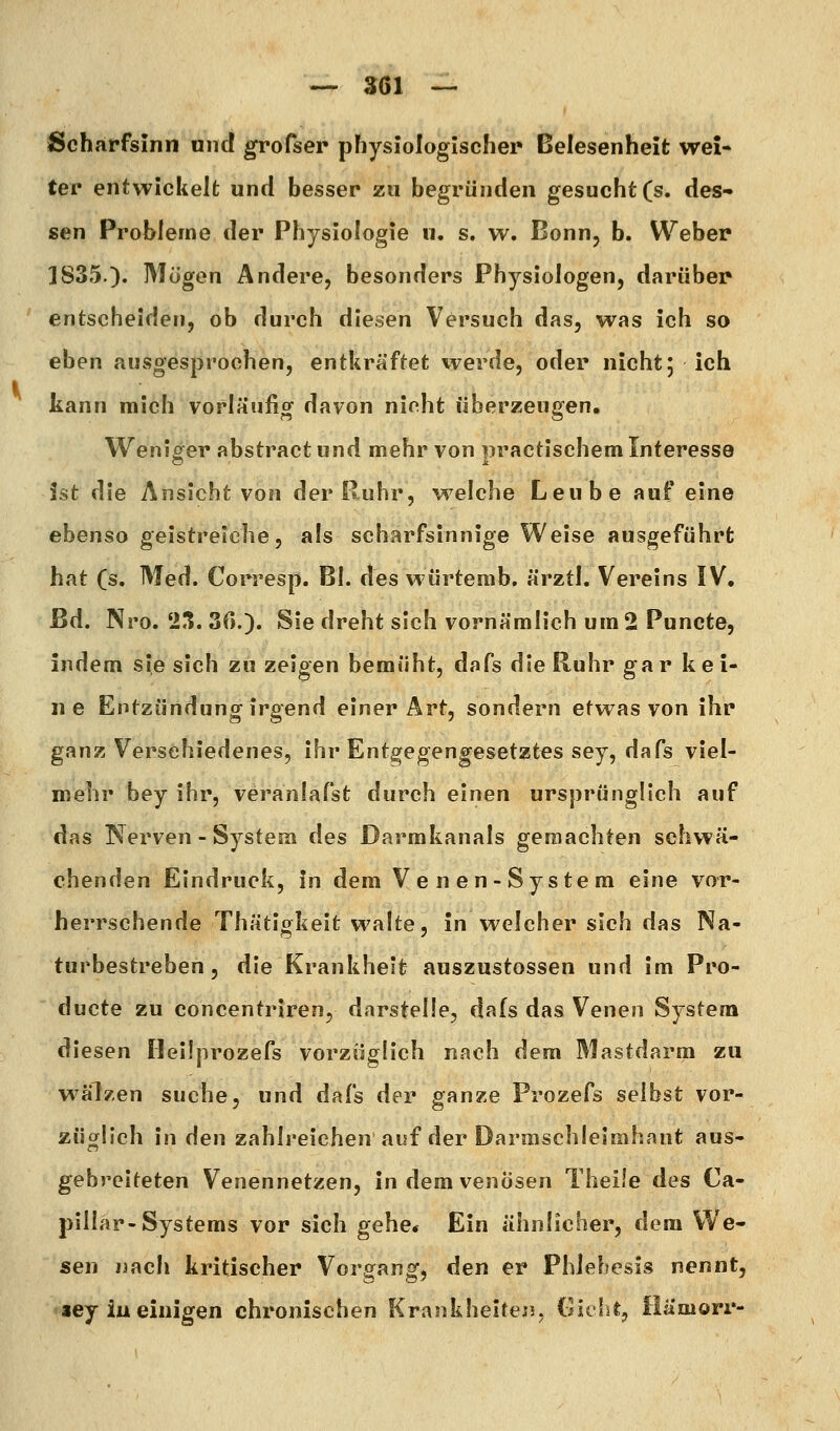 Scharfsinn und grofser physiologischer Belesenheit wei- ter entwickelt und besser zu begründen gesucht (s. des- sen Problerne der Physiologie u. s. w. Bonn, b. Weber 1835.). Mögen Andere, besonders Physiologen, darüber entscheiden, ob durch diesen Versuch das, was ich so eben ausgesprochen, entkräftet werde, oder nicht; ich kann mich vorläufig davon ninht überzeugen. Weniger abstract und mehr von praetischem Interesse ist die Ansicht von der Ruhr, welche Leube auf eine ebenso geistreiche, als scharfsinnige Weise ausgeführt hat (s. Med. Corresp. Bl. des wurtemb. ärztl, Vereins IV, Bd. Nro. '2,1. 30.). Sie dreht sich vornämlich um 2 Puncte, indem sie sich zu zeigen bemüht, dofs die Ruhr gar kei- ne Entzündung irgend einer Art, sondern etwas von ihr ganz Verschiedenes, ihr Entgegengesetztes sey, dafs viel- mehr bey ihr, veranlafst durch einen ursprünglich auf das Nerven - System des Darmkanals geraachten schwä- chenden Eindruck, In dem Venen-System eine vor- herrschende Thätigkeit walte, in welcher sich das Na- turbestreben, die Krankheit auszustossen und im Pro- ducte zu concentriren, darstelle, dafs das Venen System diesen Heilprozefs vorzüglich nach dem Mastdarm zu wälzen suche, und dafs der ganze Prozefs selbst vor- züglich in den zahlreichen auf der Darmschleimhant aus- gebreiteten Venennetzen, in dem venösen Theile des Ca- pillar-Systems vor sich gehe* Ein ähnlicher, dem We- sen nach kritischer Vorgang, den er Phlebesis nennt, <iey iueinigen chronischen Krankheiten, (iitlit, Hamorr-