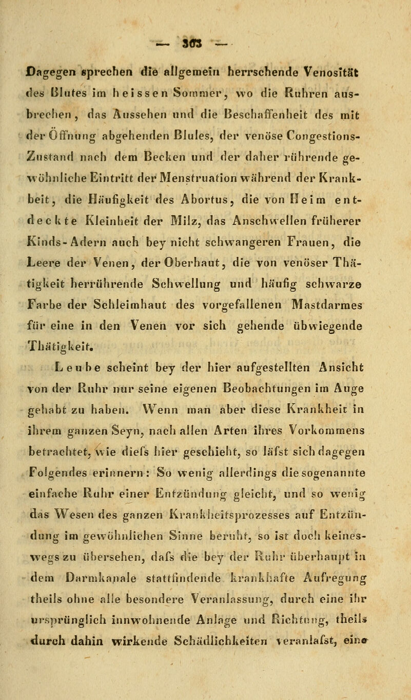 Dagegen sprechen die allgemein herrschende Venosltät des Bliifes im heissen Sommer, wo die Ruhren aus- brechen, das Aussehen und die Beschaffenheit des mit der Öffnung abgehenden ßlules, der venöse Congestions- Zustand nach dem Bedien und der daher rührende £fe- wohnliche Eintritt der Menstruation während der Krank- heit, die Häufiglieit des Abortus, die von Reim ent- deckte Kleinheit der Milz, das Anschwellen früherer Kinds- Adern auch bey nicht schwangeren Frauen, die Leere der Venen, der Oberhaut, die von venöser Thä- tigkeit herrührende Schwellung und häufig schwarze Farbe der Schleimhaut des vorgefallenen Mastdarmes für eine in den Venen vor sich gehende übwiegende Thätigkeit, Leube scheint bey der hier aufgestellten Ansicht von der Ruhr nur seine eigenen Beobachtungen im Auge gehabt zu haben. Wenn man aber diese Krankheit in ihrem ganzen Seyn, nach allen Arten ihres Vorkommens betrachtet, wie diefs hier geschieht, so läfst sich dagegen Folgendes erinnern: So wenig allerdings die sogenannte einfache Ruhr einer Entzündung gleicht, und so wenig das Wesen des ganzen Krankheitsjjrozesses auf Entzün- dung im gewöhnlichen Sinne beruht, so ist doch keines- wegs zu übersehen, dafs die bey der Ruhr überhaupt in dem Darmkanale stattfindende krankhafte Aufregung theils ohne alle besondere Veranlassung, durch eine ihr ursprünglich innwohnende Anlage und Richtung, theiU durch dahin wirkende Schädlichkeiten veraniafst, eina^