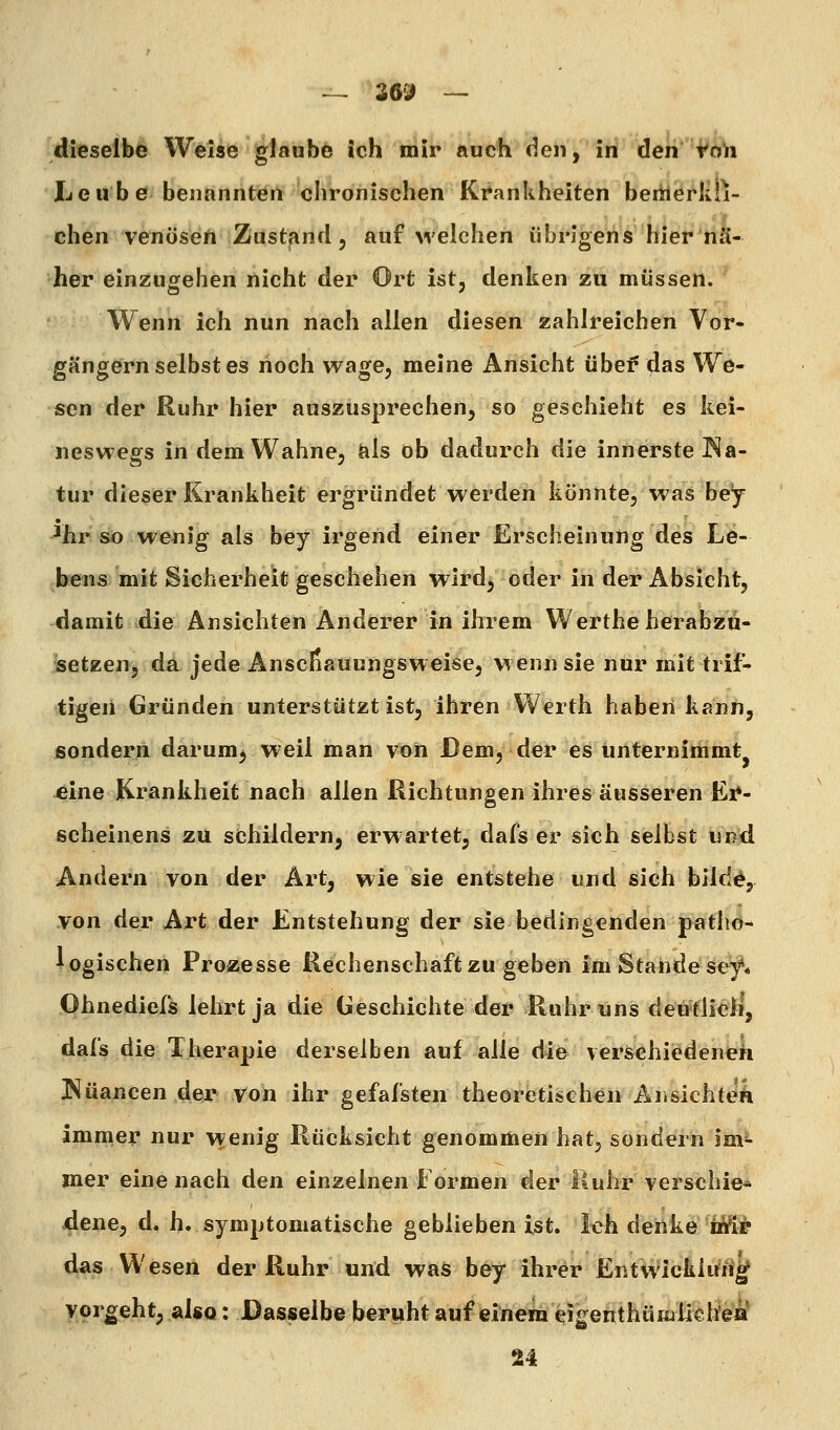 dieselbe Welse glaube ich mir auch den, iii den Voh Leube benannten chronischen Krankheiten bemerku- chen venöse/i Zustand, aufweichen übrigens hier'iia- her einzugehen nicht der Ort ist, denken zu müssen. Wenn ich nun nach allen diesen zahlreichen Vor- gängernselbstes noch wage, meine Ansicht übe? das We- sen der Ruhr hier auszusprechen, so geschieht es kei- neswegs in dem Wahne, als ob dadurch die innerste Na- tur dieser Krankheit ergründet werden könnte, was bey ^hr sö wenig als bey irgend einer Erscheinung des Le- bens mit Sicherheit geschehen wird, oder in der Absicht, damit die Ansichten Anderer in ihrem Werthe herabzu- setzen, da jede Anscfiauungsweise, wenn sie nur mit trif- tigen Gründen unterstützt ist, ihren VVerth haben kann, jsonderri darum^ weil man von Dem, der es unternimmt eine Krankheit nach allen Richtungen ihres äusseren Ei^- ßcheinens zu schildern, erwartet, dafs er sich selbst und Andern von der Art, wie sie entstehe und sich blld^, von der Art der Entstehung der sie bedingenden patlid-* logischen Prozesse Rechenschaft zu geben im Stande se^. Ohnediefs lehrt ja die Geschichte der Ruhr uns deutlich, dafs die Therapie derselben auf alle die verschiedene^ Nuancen der von ihr gefafsten theoretischen Ansichten immer nur wenig Rücksicht genommen hat, sondern im- mer eine nach den einzelnen Formen der Ruhr verschie* dene, d. h. symptomatische geblieben ist. Ich denke iiä^ das Wesen der Ruhr und was bey ihrer Entwicklung vorgeht, also: Dasselbe beruht auf einem ^igenthümlichea 24