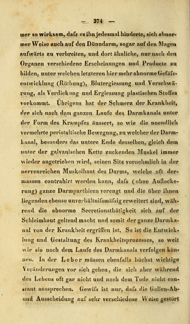 iner so wirksam, dafs es ihn jedesmal hinderte, sich abnor- mer Weise »uch auf den Dünndarm, sogar auf den Magen liufvf ärts zq verbreiten, und dort ähnliche, nur nach den Organen verschiedene £lrscheinungen und Producte zu bilden, unter welchen letzteren hier mehr abnorme Gefäfs- entwicklung (Röthnng), ^Intergiessung und Verschwll- rung, als Verdickung und Ergiessung plastischen Stoffes vorkomn^t, Übrigens hat dei^ Schmerz der Krankheit, der sich nach dem g^n^en, Laufe de^ Parmkanals unter der Form des Krampfes äqssert, so wie die unendlich vennehrte peristaltlsche Bewegung, zq welcher der Darm- kanal, besonders d^s untere Ende desselben, gleich dem unter der gnlvanisohen Kette glückenden Mqskel immer wieder angetrieben wird, seinen Sitz vornehmlich in der nervenreichen Muskelhaut des. Parqis, welche oft der-: inassen contrahirt werden kann, d^fs (ohne Auflocke-! rung) ganze Darmparthleen verengt qnd die über ihnen liegenden ebenso uqvei'hältnifsniäfsig erweitert sind, wäh- rend die abnorme Secretionsthätigkeit gich auf der Schleimhaut geltend macht und somit der ganze Darmka-: ual von der Krankheit ergriffen ist. So ist die Entwick- lung und (jcstaltung des Krankheitsprozesses, so weit wir sie nach dem Laufe des Darmkanals verfolgen kon*^ neu. In der Leber müssen ebenfalls höchst wichtige Veränderungen vor sich gehen, die sich aber während des Lebens oft gar nicht und nach dem Tode nicht con- stant aussprechen. Gewifs ist nur, dafs die Gallen^Ab- und, Ausscheidung auf sehr verschiedene Weise gestört