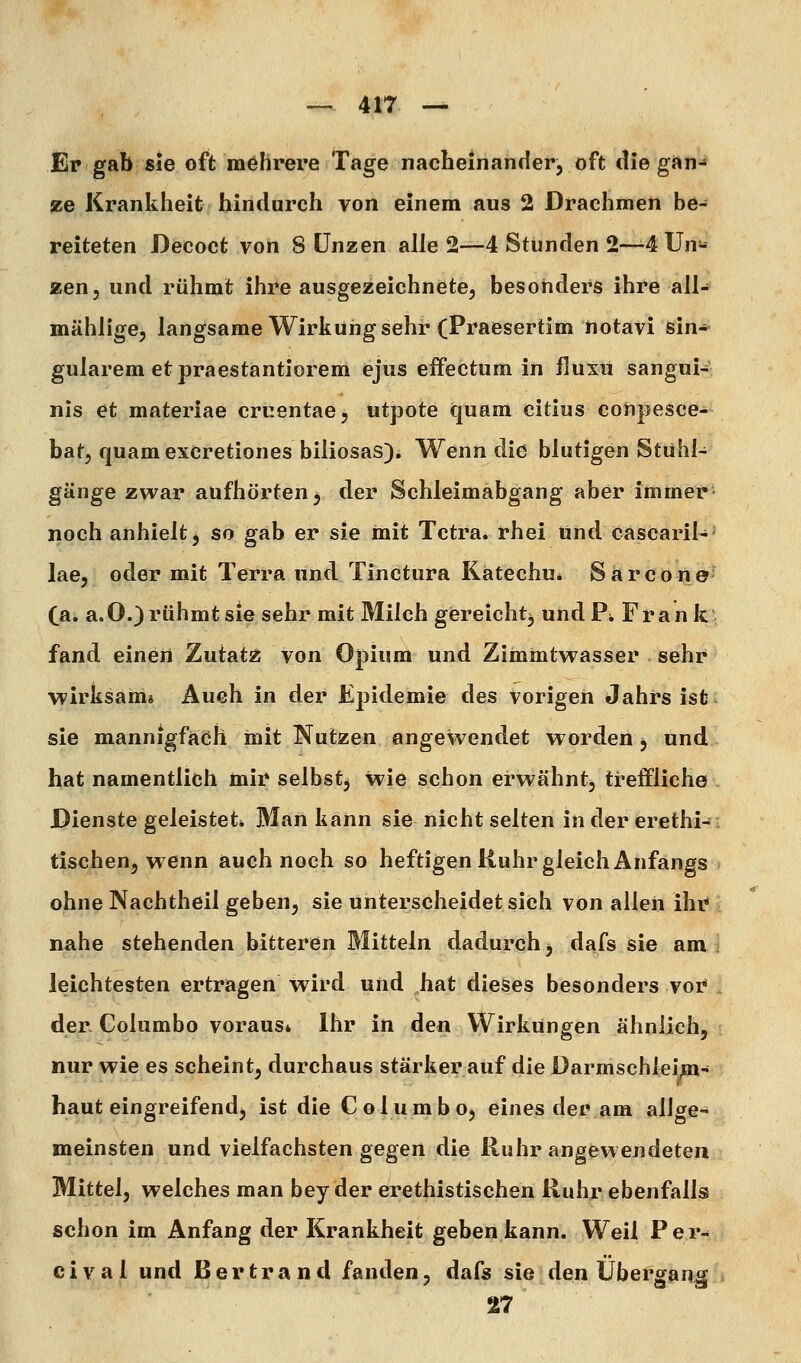 Er gab sie oft raöhrere Tage nacheinander, oft die gan^ ze Krankheit hindurch von einem aus 2 Drachmen be- reiteten Decoct von 8 Unzen alle 2—4 Stunden 2—4 Un- zen, und rühmt ihre ausgezeichnete, besonders ihre all- mählige, langsame Wirkung sehr (Praesertim notavi ßin-- gularem etpraestantiorem ejus effectum in fluxu sangui- nis et materiae cruentae, utpote quam citius conpesce- bat, quamexCretiones biliosas). Wenn die blutigen Stühl- gänge zwar aufhörten^ der Schleimäbgang aber immer noch anhielt j so gab er sie mit Tetra, rhei und. cascaril-- lae, oder mit Terra und. Tinctura Kätechu* Särcone' (eik a.O.) rühmt sie sehr mit Milch gereicht^ undPi Frank; fand einen Zutatz von Opium und Ziinmtwasser sehr wirksam» Auch in der Epidemie des vorigen Jahrs ist sie mannigfach mit Nutzen angewendet worden ^ und hat namentlich mir selbstj wie schon erwähnt^ treffliche Dienste geleistet» Man kann sie nicht selten in der erethi- tischen, wenn auch noch so heftigen Ruhr gleich Anfangs ohne Nachtheil geben, sie unterscheidet sich von allen ihr nahe stehenden bitteren Mitteln dadurch, dafs sie am leichtesten ertragen wird und hat dieses besonders voi^ der. Columbo voraus* Ihr in den Wirkungen ähnlich, nur wie es scheint, durchaus stärkerauf die Darmschleim- haut eingreifend, ist die Columbo, eines der am allge- meinsten und vielfachsten gegen die Ruhr angewendeten Mittel, welches man bey der erethistischen Ruhr ebenfalls schon im Anfang der Krankheit geben kann. Weil Per- cival und ßertrand fanden, dafs sie den Übergang 27