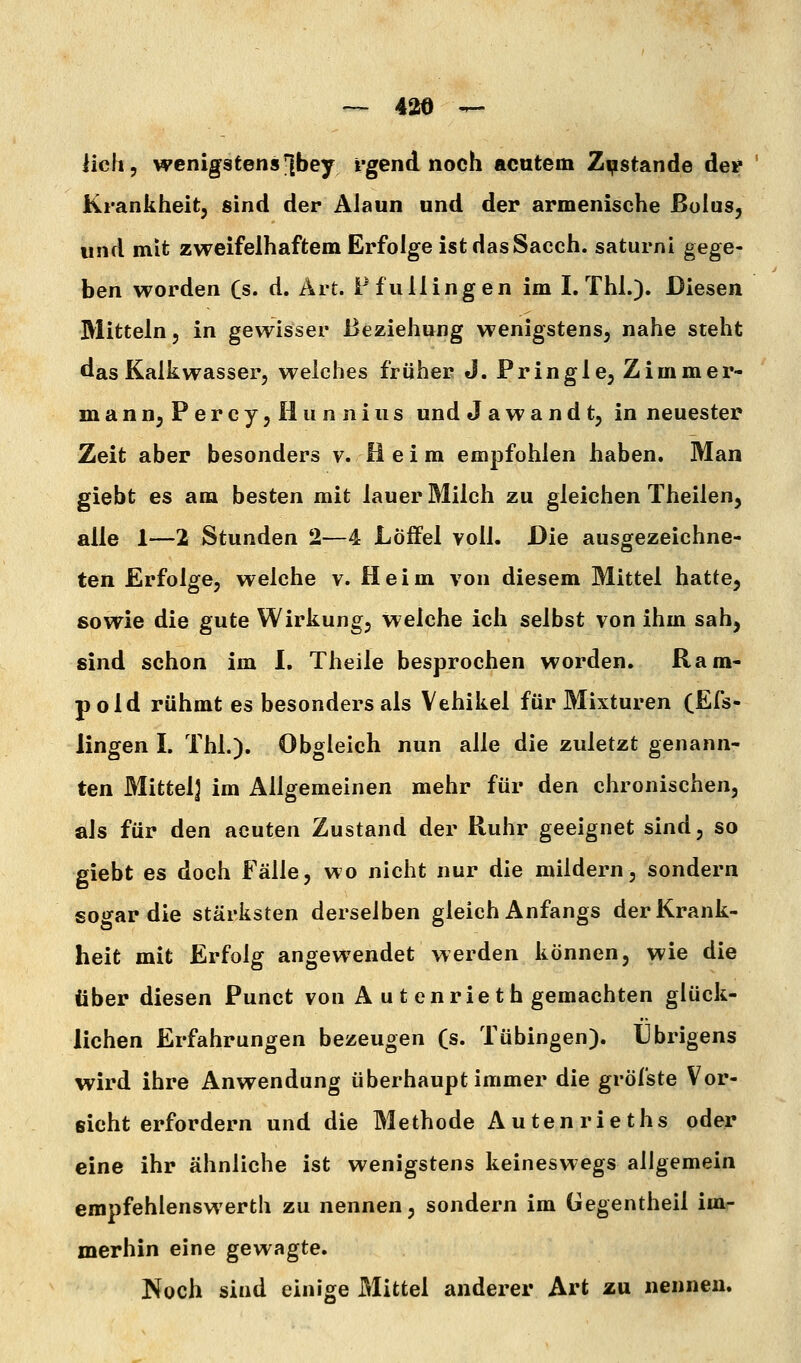 iicfi, wenigstens |]bey rgend noch acutem Zustande der ' Krankheit, sind der Alaun und der armenische Bolus, und mit zweifelhaftem Erfolge ist das Saech. saturni gege- ben worden Cs. d. Art. Ffullingen im I. Thl.). Diesen Mitteln, in gewisser i>eziehung wenigstens, nahe steht das Kalkwasser, weiches früher J. Pringle, Zimmer- mann, P e r c y, II u n n i u s und J a w a n d t, in neuester Zeit aber besonders v. Beim empfohlen haben. Man giebt es am besten mit lauer Milch zu gleichen Theilen, alle 1—2 Stunden 2—4 Löifel voll. Die ausgezeichne- ten Erfolge, welche v. Heim von diesem Mittel hatte, sowie die gute Wirkung, welche ich selbst von ihm sah, sind schon im I. Theile besprochen worden. Ram- p old rühmt es besonders als Vehikel für Mixturen (Efs- lingen I. Thl.). Obgleich nun alle die zuletzt genann- ten Mittel] im Allgemeinen mehr für den chronischen, als für den acuten Zustand der Ruhr geeignet sind, so giebt es doch Fälle, wo nicht nur die mildern, sondern sogar die stärksten derselben gleich Anfangs der Krank- heit mit Erfolg angewendet werden können, wie die über diesen Punct von A u t enrieth gemachten glück- lichen Erfahrungen bezeugen (s. Tübingen). Übrigens wird ihre Anwendung überhaupt immer die gröfste Vor- eicht erfordern und die Methode Autenrieths oder eine ihr ähnliche ist wenigstens keineswegs allgemein empfehlenswerth zu nennen, sondern im Gegentheil im- merhin eine gewagte. Noch sind einige Mittel anderer Art zu nennen.