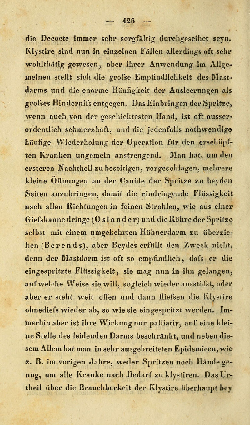 die Decocte immer sehr sorgfältig durchgeseihet seyn. Klystire sind nun in einzelnen Fällen allerdings oft sehr wohlthätig gewesen, aber ihrer Anwendung im Allge- meinen stellt sich die grofse Empfindlichkeit des Mast- darms und die enorme Häuiiufkeit der Ausleerung^en als grofses Hindernifs entgegen. Das Einbringen der Spritze, wenn auch von der geschicktesten Hand, ist oft ausser- ordentlich schmerzhaft, und die jedenfalls nothwendige häufige Wiederholung der Operation für den erschöpf- ten Kranken ungemein anstrengend. Man hat, um den ersteren Nachtheil zu beseitigen, vorgeschlagen, mehrere lileine Offnungen an der Canüle der Spritze zu beyden Seiten anzubringen, damit die eindringende Flüssigkeit nach allen Richtungen in feinen Strahlen, wie aus einer Giefskanne dringe (0 s i a n d e r) und die Röhre der Spritz© selbst mit einem umgekehrten Hühnerdarm zu überzie- hen (Berends), aber Beydes erfüllt den Zweck nicht, denn der Mastdarm ist oft so empfindlich, dafs er die eingespritzte Flüssigkeit, sie mag nun in ihn gelangen, aufweiche Weise sie will, sogleich wieder ausstöfst, oder aber er steht weit offen und dann fliefsen die Klystire ohnediefs wieder ab, so wie sie eingespritzt werden. Im- merhin aber ist ihre Wirkung nur palliativ, auf eine klei- ne Stelle des leidenden Darms beschränkt, und neben die- sem Allem hat man in sehr ausgebreiteten Epidemieen, wie z. ß. im vorigen Jahre, w eder Spritzen noch Hände ge- nug, um alle Kranke nach Bedarf zu klystiren. Das Ur- theil über die Brauchbarkeit der Klystire überhaupt bey