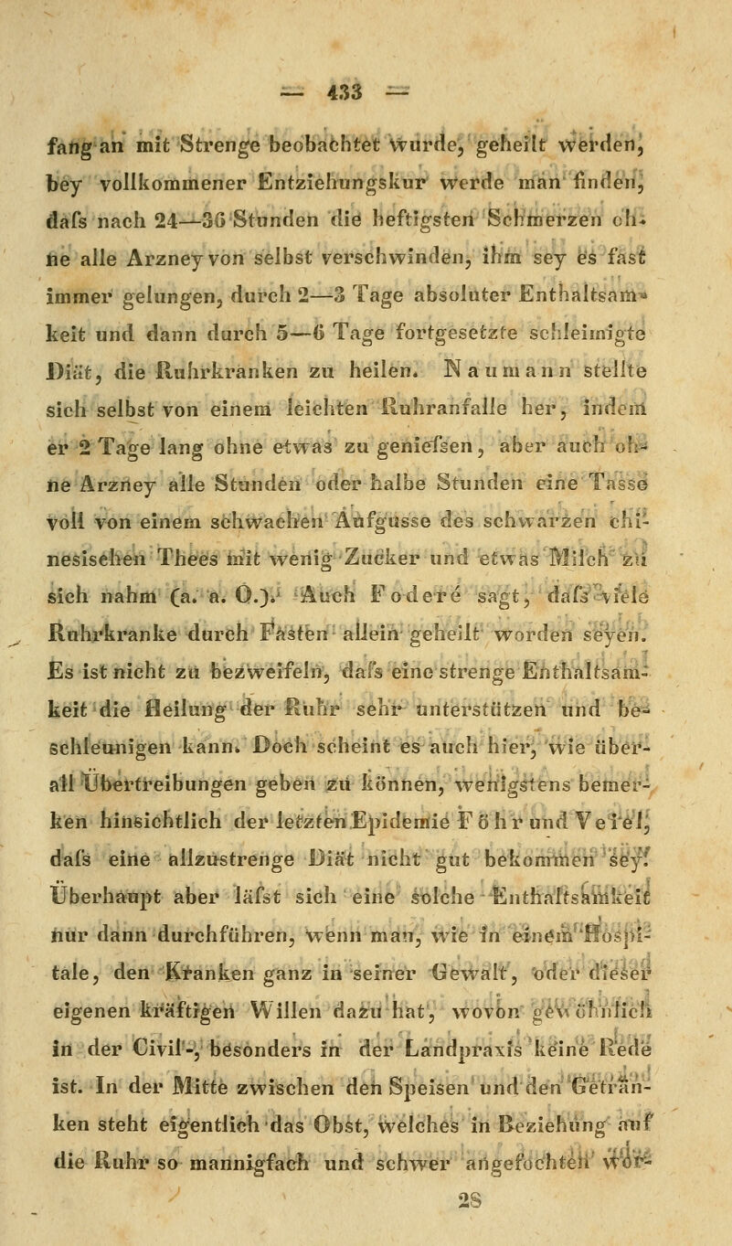 fang an mit Strenge beoKafehtet wurde, geheilt werden, bey vollkommener Entziehungskur' Werde man' Ändert, dafs nach 24-^30 Stunden diö heftigsten Schmerzen oHi fte alle Arzney von selbst verschwinden, ihm sey fe'^ fas^ immer gelungen, durch 2—3 Tage absoluter Enthaltsam* keit und dann durch 5—6 Tage fortgesetzte schleimigte Diät, die Ruhrkranken zu heilen* Naumann stelitö sich selbst von einem leichtien iluhranfalle her, indeiil er 2 Ta^e lang ohne etwas zu geniefsen, aber äuch 'oh^ lie Ärziiey alle Stunden oder halbe Stunden eihö Tass^ Voll von einem söhwaclieh'Äiäfgusse des schvvari;en chi- nesiselien Thferäs i]rfit wenig Zucker und etwas Milcn^^1i Mch nahm (ä. W< 0.)*^ ^i^iich Fode-i*^'sk^t;^^ddf^3v^fö Ruhrkranke durch' Fästfen' aÜeih geheilt worden sey^h. Es ist nicht zu biezweifelri, dafs eine strenge Enthaltsam- keit die fleilung der Rühr sehi^ unterstützen tihdb'e^ schleunigen kann» Doch scheint ies auch hier^ wie üb^t*^ all tJbertreibungen geb^ii ^ü können, wenigstens bemer- ken hinsichtlich der letzten Epldemiö F ö h r und Vei'ö'l^ dafs eine allzustrenge Diät nicht ^ut bekomiüeii le'yf Überhaupt aber läfst sich eine solche Enthaftskitlkeifi hur dann durchführen, Wienn man, wie fn einöni^'Hoijii- tale, den-j^^änken ganz in 'seiner Gevi^ftlt, 'o^deV d'i^ser eigenen ki*äftigeh Willen da^ii'hat', wovbn g^V^ühnticli in der Civir-y besonders ih dei^ La^ndpi-laxf^^k^ine R^Üe ist. In der Mitte zwischen deh S}3eisen*und den*(jetran- ken steht eigentlich das Obst, welches in Beziehung anf die Ruhr so mannigfach und schwer aiigeföchteii yi'öif^