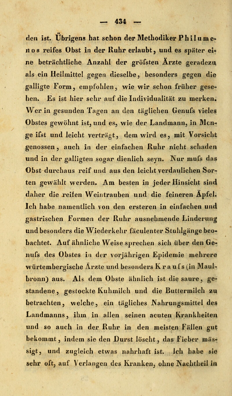 den ist. übrigens hat schon der Methodiker Phil um c- «08 reifes Obst in der Ruhr erlaubt, und es später ei- ne beträchtliche Anzahl der gröfsten Ärzte geradezu, als ein Heilmittel gegen dieselbe, besonders gegen die galligte Form, empfohlen, wie wir schon früher gese- hen. Es ist hier sehr auf die Individualität zu merken. Wer in gesunden Tagen an den täglichen Genufs vieles Obstes gewöhnt ist, und es, wie der Landmann, in Men-t ge ifst und leicht verträgt, dem wird es, mit Vorsicht genossen, auch in der einfachen Ruhr nicht schaden und in der galligten sogar dienlich seyn. Nur mufs das Obst^urchaus reif und aus den leicht verdaulichen Sor- ten gewählt werden. Am besten in jeder Hinsicht sind daher die reifen Weintrauben und die feineren Äpfel. Ich habe namentlich von den ersteren in einfachen und gastrischen Formen der Ruhr ausnehmende Linderung und besonders die Wiederkehr fäculenter Stuhlgänge beo- bachtet. Auf ähnliche Weise sprechen sich über den Ge-f nufs des Obstes in der vorjährigen Epidemie mehrere würtembergische Ärzte und besonders Krau f s (in Maul- bronn) aus. Als dem Obste ähnlich ist die saure, ge- standene , gestockte Kuhmilch und die Buttermilch zu betrachten, welche, ein tägliches Nahrungsmittel des Landmanns, ihm in allen seinen acuten Krankheiten und so auch in der Ruhr in den meisten Fällen gut bekommt, indem sie den Durst löscht, das Fieber mäs- sigt, und zugleich etwas nahrhaft ist. Ich habe sie sehr oft, auf Verlangen des Kranken, ohne Nachtheil in