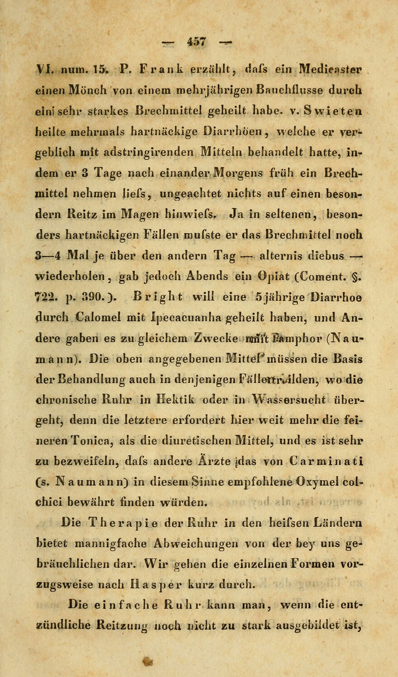 VI. nuin. 15. P. Frank erzählt, dafs ein Medieastep einen Mönch von einem mehrjährigen Bauchlliisse duroh ein) sehr starkes Brechmittel geheilt habe. v. Swieten heilte mehrmals hartnäckige Diarrhöen, welche er ver- geblich mit adstringirenden Mitteln behandelt hatte, in^ dem er 3 Tage nach einander Morgens früh ein Brech- mittel nehmen liefs, ungeachtet nichts auf einen beson- dern Reitz im Magen hinwiefs. Ja in seltenen, beson- ders hartnäckigen Fällen roufste er das Brechmittel noch 3-—4 Mai je über den andern Tag — alternis diebus — wiederholen, gab jedoch Abends ein Opiat (Coment. §. 722. jj. 390.). ßright will eine 5jährige Diarrhoe durch Calomel mit Ipecacuanha geheilt haben, und Än- dere gaben es zu gleichem Zwecke iKÄilfc^amphor (Nau- mann). Die oben angegebenen MitteF müssen die Basis der Behandlung auch in denjenigen Fällettri^llden, wo die chronische Ruhr in Hektik oder in Wassersucht über- geht, denn die letztere erfordert hier weit mehr die fei- neren Tonica, als die diuretischen Mittel, und es ist sehr zu bezweifeln, dafs andere Ärzte jdas von Carminati (s, N aum ann) in diesem Sinne empfohlene Oxymel coU chici bewährt finden würden. Die Therapie der Ruhr in den heifsen Ländern bietet mannigfache Abweichungen von der bey uns ge^ bräuchlichen dar. Wir p^ehen die einzelnen Formen vor- zugsweise nach Hasper kurz durch. Die einfache Ruhr kann man, wenn die ent- zündliche Reitzung noch nicht zu stark ausgebildet ist, i|^