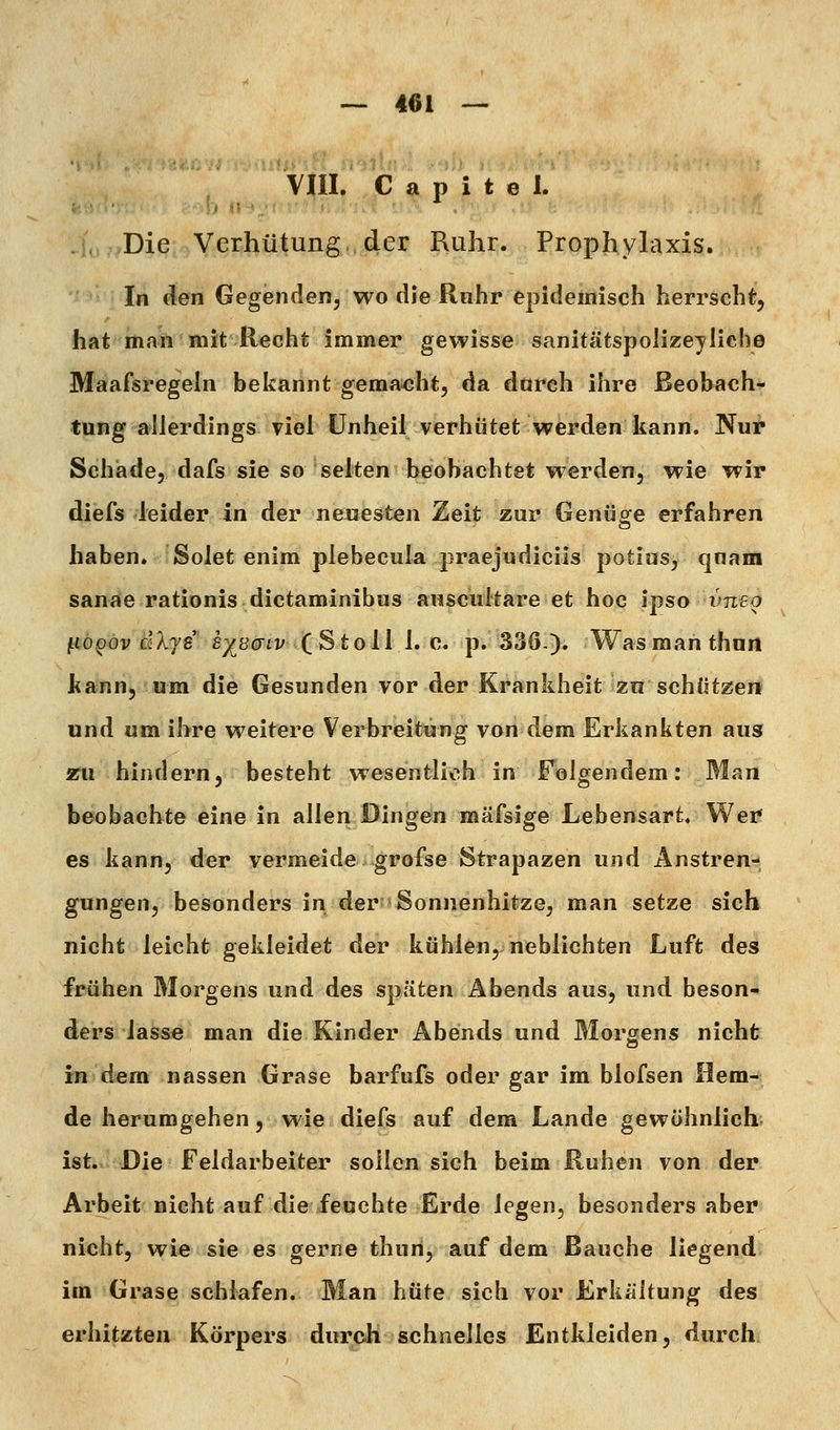 Vm. C a p i t e 1. Die Verhütung der Ruhr. Prophylaxis. In den Gegenden, wo die Rnhr epidemisch herrscht, hat man mit Recht immer gewisse sanitätspolize^'Iiehe Maafsregeln bekannt gema^iht, da durch ihre Beobach- tung allerdings viel Unheil verhütet werden kann. Nur Schade, dafs sie so selten beobachtet werden, wie wir diefs leider in der neuesten Zeit zur Genüofe erfahren haben. Solet enim plebecula praejudiciis potiusj quam sanae rationis dictaminibus auscultare et hoc ipso vneg jtto^ov dX'ye £;^ö(jiv (Stoll 1. c. p. 336). Wasmanthnn kann, um die Gesunden vor der Krankheit zn schützei* und um ihre weitere Verbreitung von dem Erkankten aus zu hindern, besteht wesentlich in Folgendem: Man beobachte eine in allen Bingen roäfsige Lebensart« Wer es kann, der vermeide grofse Strapazen und Anstren- gungen, besonders in der Sonnenhitze, man setze sich nicht leicht gekleidet der kühlen, neblichten Luft des frühen Morgens und des späten Abends aus, und beson- ders lasse man die Kinder Abends und Mororens nicht in dem nassen Grase barfufs oder gar im blofsen Hem- de herumgehen, wie diefs auf dem Lande gewöhnlich ist. Die Feldarbeiter sollen sich beim Ruhen von der Arbeit nicht auf die feuchte Erde legen, besonders aber nicht, wie sie es gerne thun, auf dem Bauche liegend im Grase schlafen. Man hüte sich vor Erkältung des erhitzten Körpers durch schnelles Entkleiden, durch