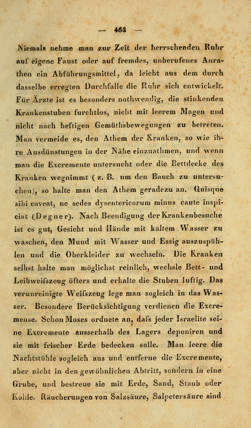 — 46% — Niemals nehme man ztii» Zeit der herrschenden Rohr auf eigene Faust oder auf fremdes, unberufenes Anra- then ein Abführungsmittel, da leicht aus dem durch dasselbe em-egten Durchfalle die Ruhr sich entwickelt. Für Ärzte ist es besonders nothwendig, die stinkenden Krankenstuben furchtlos, niclit mit leerem Magen und nicht nach heftigen Gemüthsbewegungen zu betreten. Man vermeide es, den Athem der Kranken, so wie ih- re Ausdünstungen in der Nähe einziiathmen, und wenn man die Excremente untersucht oder die Bettdecke des Kranken wegnimmt ( z. ß. um den ßauch zu untersu- chen), so halte man den Athem geradezu an. Quisqne sibi caveat, ne sedes dysentericorum minus caute inspi- ciat (Degner). Nach Beendigung der Krankenbesuche ist es gut, Gesicht und Hände mit kaltem Wasser zu waschen, den Mund mit Wasser und Essig auszuspüh- len und die Oberkleider zu wechseln. Die Kranken selbst halte man möglichst reinlich, wechsle Bett- und Leibweifszeug öfters und erhalte die Stuben luftig. Das verunreinigte Weifszeug lege man sogleich in das Was- ser. Besondere Berücksichtigung verdienen die Excre- mense. Schon Moses ordnete an, dafs jeder Israelite sei- ne Excremente ausserhalb des Lagers deponiren und sie mit frischer Erde bedecken solle. Man leere die Nachtstühle sogleich aus und entferne die Excremente, aber nicht in den gewöhnlichen Abtritt, sondern in eine Grube, und bestreue sie mit Erde, Sand. Staub oder Kühle. Räucherungen von Salzsäure, Salpetersäure sind