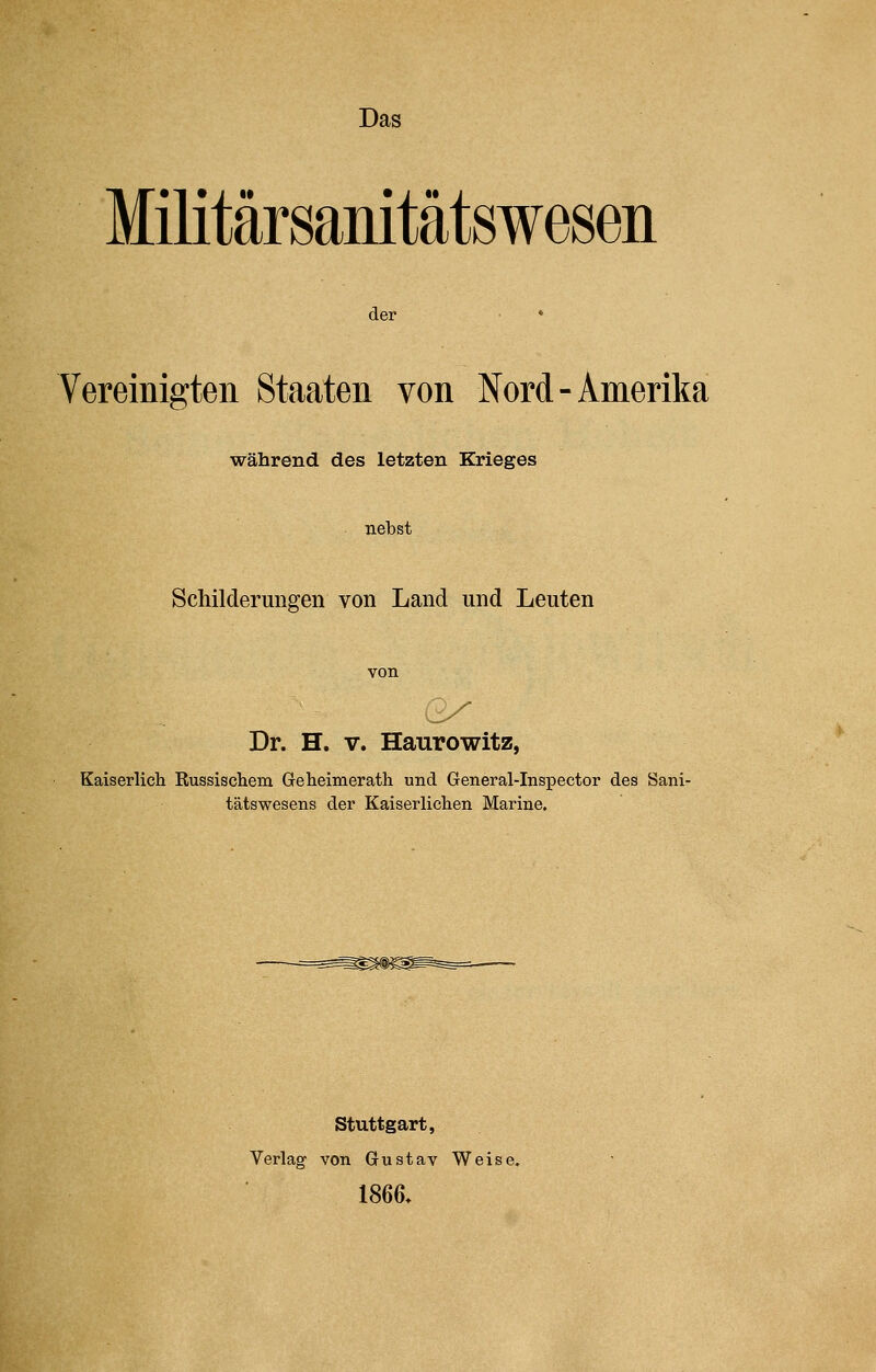 Das Militärsanitätswesen der Vereinigten Staaten von Nord-Amerika während des letzten Krieges nebst Schilderungen von Land und Leuten Dr. H. v. Haurowitz, Kaiserlich Kussischem Greheimerath und General-Inspector des Sani- tätswesens der Kaiserlichen Marine. Stuttgart, Verlag- von Gustav Weise. 1866.