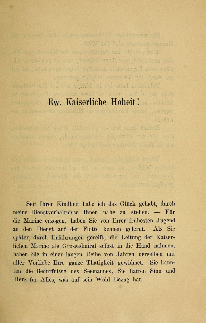 Seit Ihrer Kindheit habe ich das Glück gehabt, durch meine Dienstverhältnisse Ihnen nahe zu stehen. — Für die Marine erzogen, haben Sie von Ihrer frühesten Jugend an den Dienst auf der Flotte kennen gelernt. Als Sie später, durch Erfahrungen gereift, die Leitung der Kaiser- lichen Marine als Grossadmiral selbst in die Hand nahmen, haben Sie in einer langen Reihe von Jahren derselben mit aller Vorliebe Ihre ganze Thätigkeit gewidmet. Sie kann- ten die Bedürfnisse des Seemannes, Sie hatten Sinn und Herz für Alles, was auf sein Wohl Bezug hat.