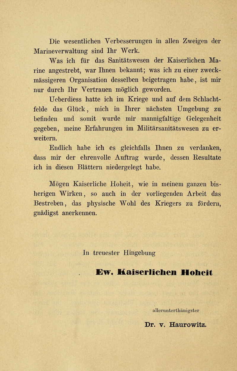 Die wesentlichen Verbesserungen in allen Zweigen der Marineverwaltung sind Ihr Werk. Was ich für das Sanitätswesen der Kaiserlichen Ma- rine angestrebt, war Ihnen bekannt; was ich zu einer zweck- mässigeren Organisation desselben beigetragen habe, ist mir nur durch Ihr Vertrauen möglich geworden. Ueberdiess hatte ich im Kriege und auf dem Schlacht- felde das Grlück, mich in Ihrer nächsten Umgebung zu befinden und somit wurde mir mannigfaltige Gelegenheit gegeben, meine Erfahrungen im Militärsanitätswesen zu er- weitern. Endlich habe ich es gleichfalls Ihnen zu verdanken, dass mir der ehrenvolle Auftrag wurde, dessen Eesultate ich in diesen Blättern niedergelegt habe. Mögen Kaiserliche Hoheit, wie in meinem ganzen bis- herigen Wirken, so auch in der vorliegenden Arbeit das Bestreben, das physische Wohl des Kriegers zu fördern, gnädigst anerkennen. In treuester Hingebung Ew, Kaiserlichen Hoheit allerunterthänigster Dr. v. Haurowitz.