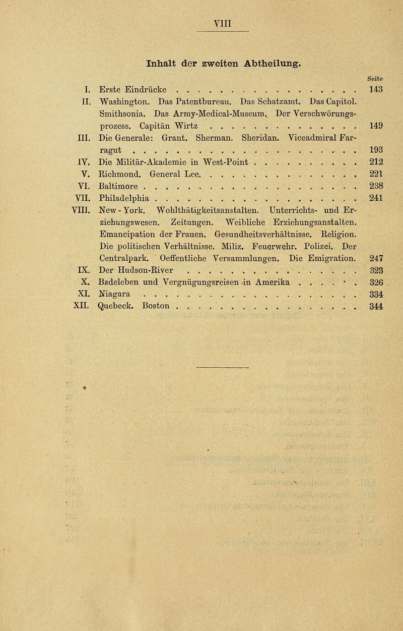 VIII Inhalt der zweiten Abtheilung. Seite I. Erste Eindrücke • 143 II. Washington. Das Patentbureau. Das Schatzamt. Das Capitol. Smithsonia. Das Army-Medical-Museum. Der Verschwörungs- prozess. Capitän Wirtz 149 III. Die Generale: G-rant. Sherman. Sheridan. Viceadmiral Far- ragut . . 193 IV. Die Militär-Akademie in West-Point 212 V. Richmond. General Lee 221 VI. Baltimore 238 VII. Philadelphia 241 VIII. New-York. Wohlthätigkeitsanstalten. Unterrichts- und Er- ziehungswesen. Zeitungen. Weibliche Erziehungsanstalten. Emancipation der Frauen. Gesundheitsverhältnisse. Religion. Die politischen Verhältnisse. Miliz. Feuerwehr. Polizei. Der Centralpark. Oefi'entliche Versammlungen. Die Emigration. 247 IX. Der Hudson-River 323 X. Badeleben und Vergnügungsreisen .in Amerika ....*. 326 XI. Niagara 334 Xu. Quebeck. Boston 344